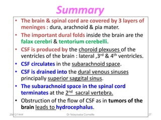 Summary
• The brain & spinal cord are covered by 3 layers of
meninges : dura, arachnoid & pia mater.
• The important dural folds inside the brain are the
falax cerebri & tentorium cerebelli.
• CSF is produced by the choroid plexuses of the
ventricles of the brain : lateral ,3rd & 4th ventricles.
• CSF circulates in the subarachnoid space.
• CSF is drained into the dural venous sinuses
principally superior saggital sinus.
• The subarachnoid space in the spinal cord
terminates at the 2nd sacral vertebra.
• Obstruction of the flow of CSF as in tumors of the
brain leads to hydrocephalus.
29/12/1444 Dr Ndayisaba Corneille 27
 