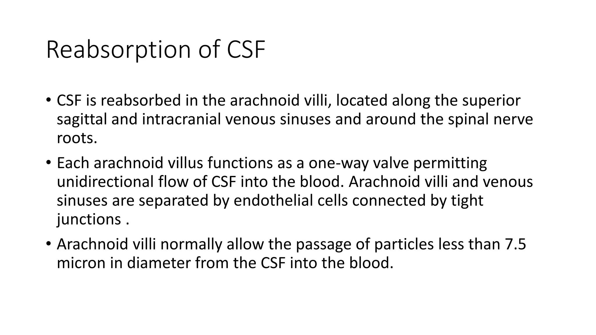 Reabsorption of CSF
• CSF is reabsorbed in the arachnoid villi, located along the superior
sagittal and intracranial venous sinuses and around the spinal nerve
roots.
• Each arachnoid villus functions as a one-way valve permitting
unidirectional flow of CSF into the blood. Arachnoid villi and venous
sinuses are separated by endothelial cells connected by tight
junctions .
• Arachnoid villi normally allow the passage of particles less than 7.5
micron in diameter from the CSF into the blood.
 