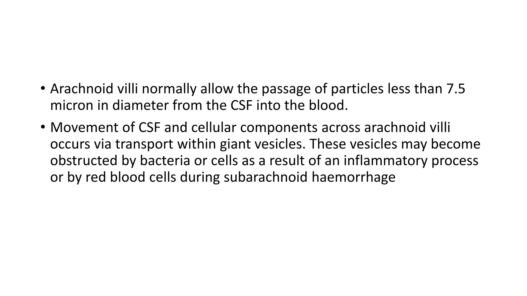 • Arachnoid villi normally allow the passage of particles less than 7.5
micron in diameter from the CSF into the blood.
• Movement of CSF and cellular components across arachnoid villi
occurs via transport within giant vesicles. These vesicles may become
obstructed by bacteria or cells as a result of an inflammatory process
or by red blood cells during subarachnoid haemorrhage
 