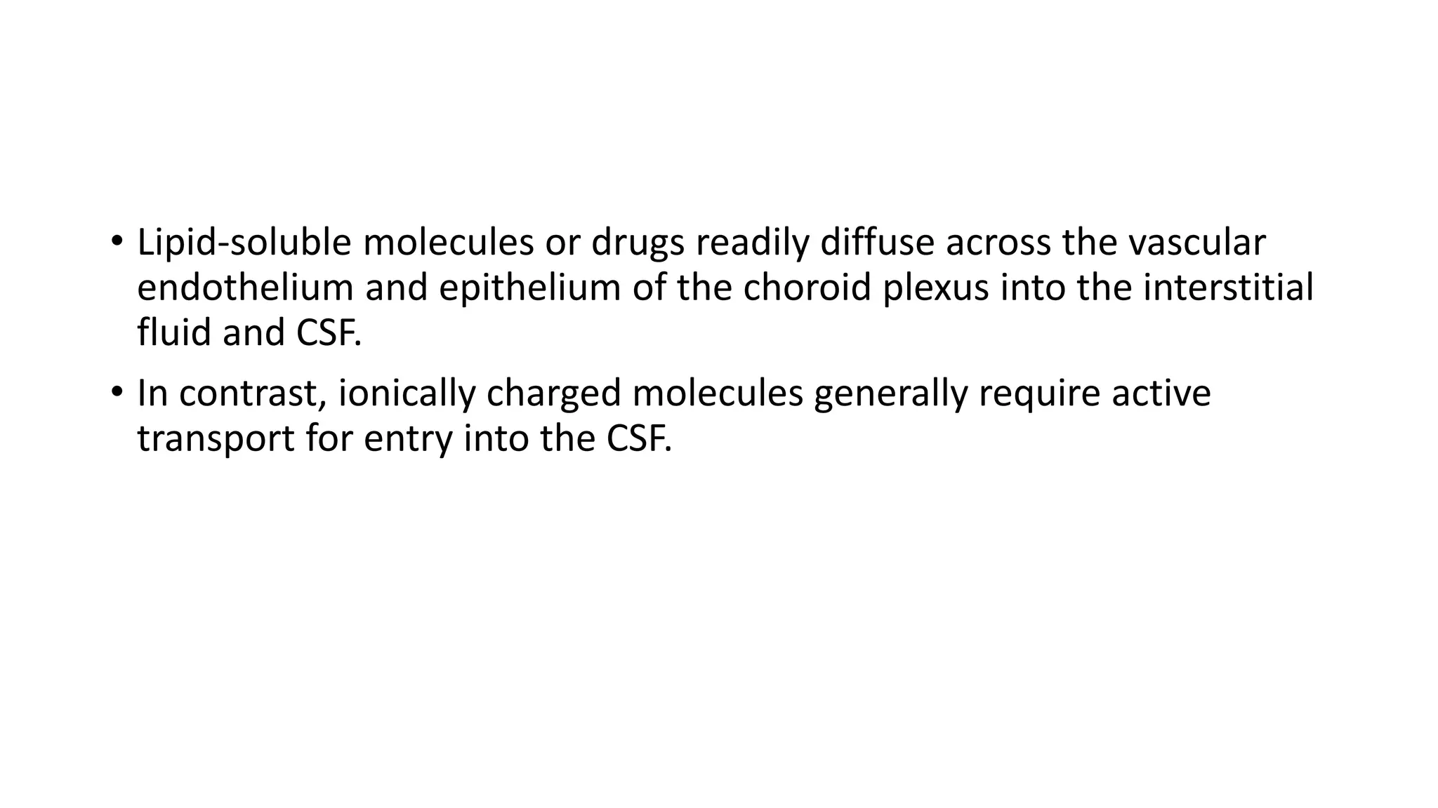 • Lipid-soluble molecules or drugs readily diffuse across the vascular
endothelium and epithelium of the choroid plexus into the interstitial
fluid and CSF.
• In contrast, ionically charged molecules generally require active
transport for entry into the CSF.
 