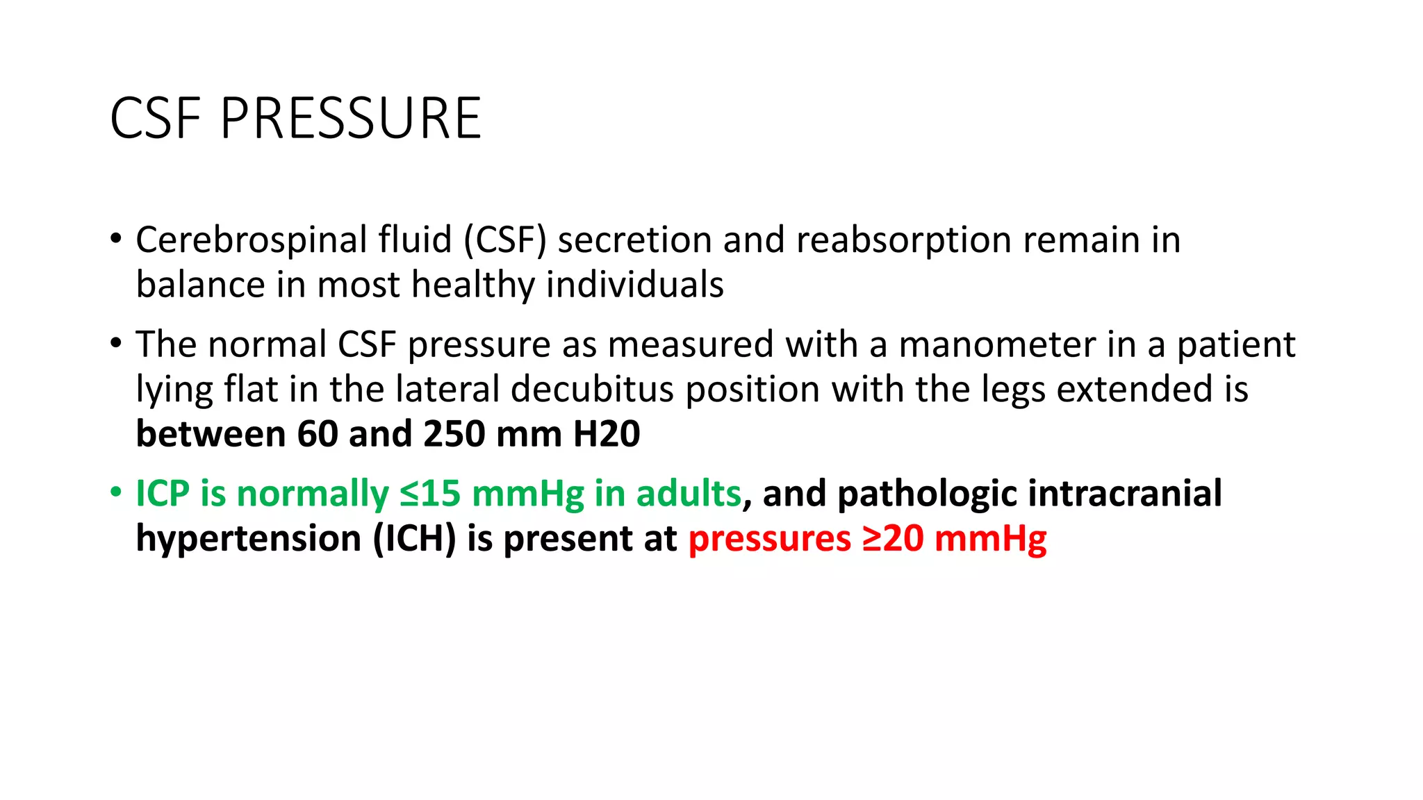 CSF PRESSURE
• Cerebrospinal fluid (CSF) secretion and reabsorption remain in
balance in most healthy individuals
• The normal CSF pressure as measured with a manometer in a patient
lying flat in the lateral decubitus position with the legs extended is
between 60 and 250 mm H20
• ICP is normally ≤15 mmHg in adults, and pathologic intracranial
hypertension (ICH) is present at pressures ≥20 mmHg
 