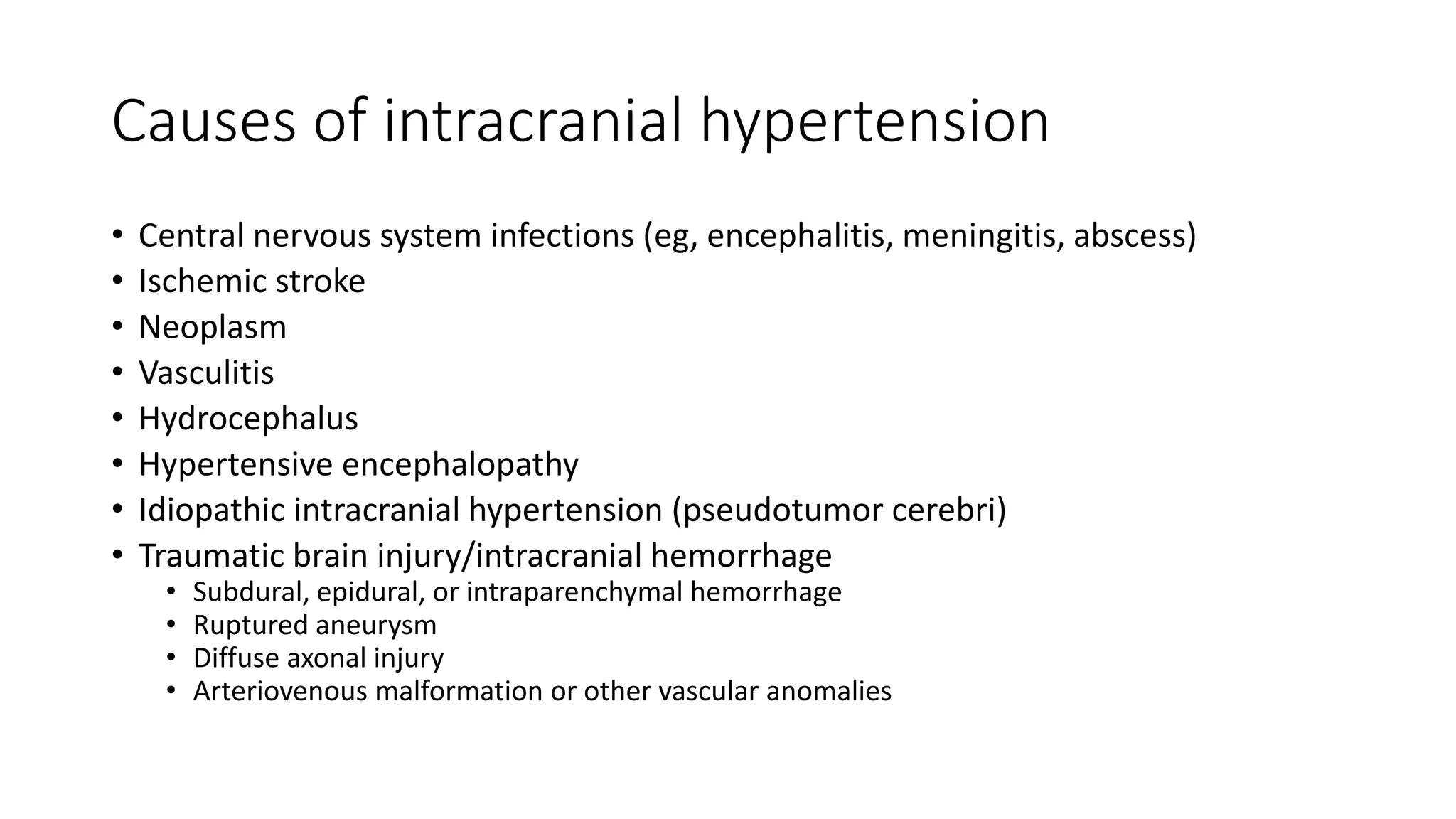 Causes of intracranial hypertension
• Central nervous system infections (eg, encephalitis, meningitis, abscess)
• Ischemic stroke
• Neoplasm
• Vasculitis
• Hydrocephalus
• Hypertensive encephalopathy
• Idiopathic intracranial hypertension (pseudotumor cerebri)
• Traumatic brain injury/intracranial hemorrhage
• Subdural, epidural, or intraparenchymal hemorrhage
• Ruptured aneurysm
• Diffuse axonal injury
• Arteriovenous malformation or other vascular anomalies
 
