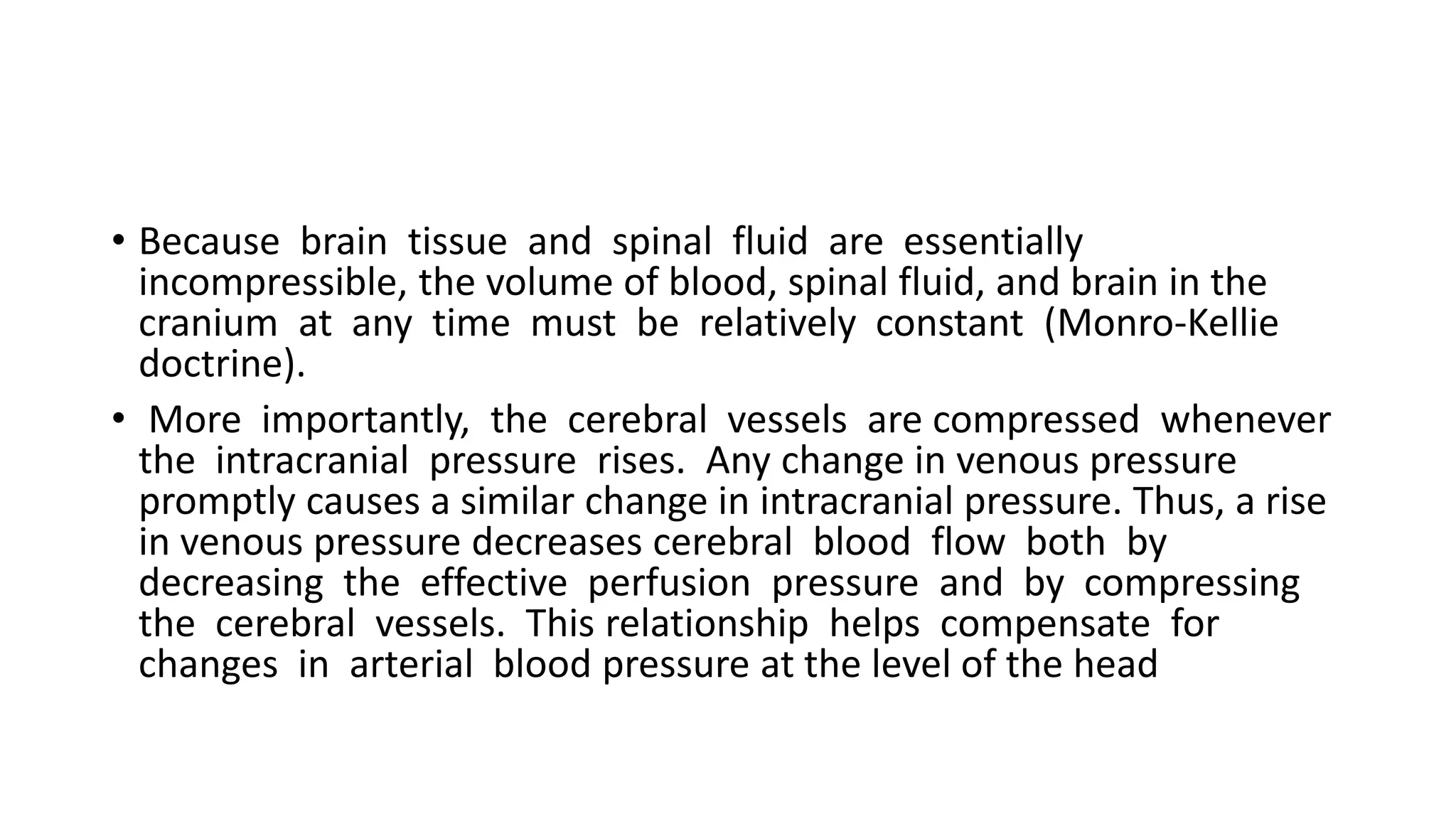• Because brain tissue and spinal fluid are essentially
incompressible, the volume of blood, spinal fluid, and brain in the
cranium at any time must be relatively constant (Monro-Kellie
doctrine).
• More importantly, the cerebral vessels are compressed whenever
the intracranial pressure rises. Any change in venous pressure
promptly causes a similar change in intracranial pressure. Thus, a rise
in venous pressure decreases cerebral blood flow both by
decreasing the effective perfusion pressure and by compressing
the cerebral vessels. This relationship helps compensate for
changes in arterial blood pressure at the level of the head
 