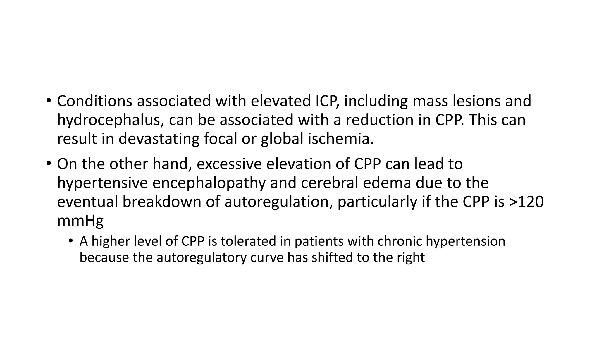 • Conditions associated with elevated ICP, including mass lesions and
hydrocephalus, can be associated with a reduction in CPP. This can
result in devastating focal or global ischemia.
• On the other hand, excessive elevation of CPP can lead to
hypertensive encephalopathy and cerebral edema due to the
eventual breakdown of autoregulation, particularly if the CPP is >120
mmHg
• A higher level of CPP is tolerated in patients with chronic hypertension
because the autoregulatory curve has shifted to the right
 