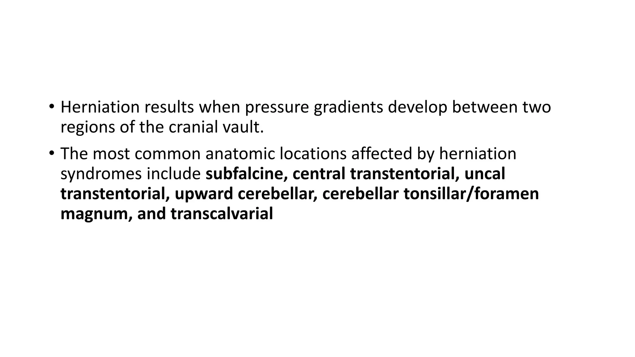 • Herniation results when pressure gradients develop between two
regions of the cranial vault.
• The most common anatomic locations affected by herniation
syndromes include subfalcine, central transtentorial, uncal
transtentorial, upward cerebellar, cerebellar tonsillar/foramen
magnum, and transcalvarial
 