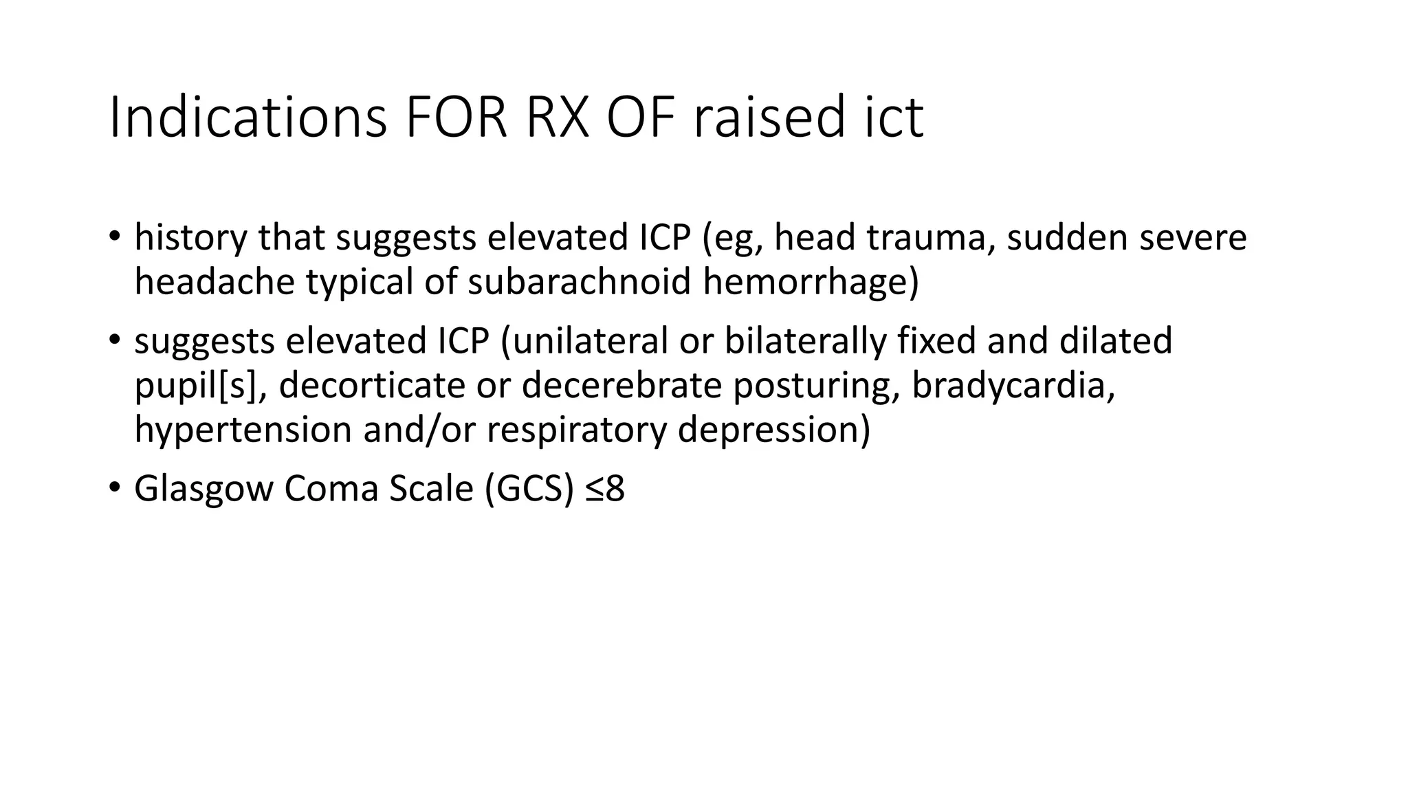 Indications FOR RX OF raised ict
• history that suggests elevated ICP (eg, head trauma, sudden severe
headache typical of subarachnoid hemorrhage)
• suggests elevated ICP (unilateral or bilaterally fixed and dilated
pupil[s], decorticate or decerebrate posturing, bradycardia,
hypertension and/or respiratory depression)
• Glasgow Coma Scale (GCS) ≤8
 