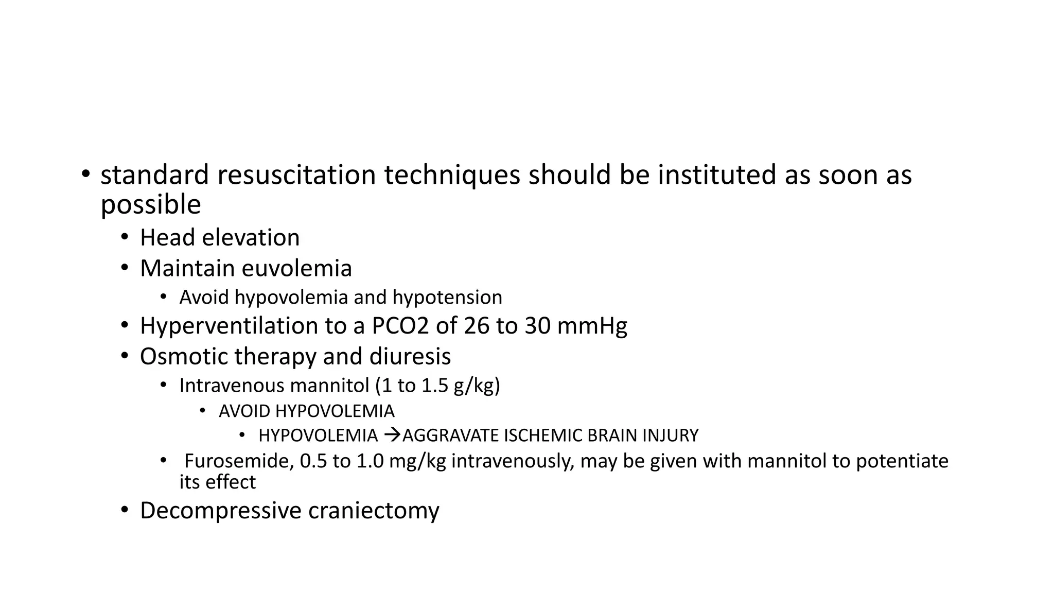 • standard resuscitation techniques should be instituted as soon as
possible
• Head elevation
• Maintain euvolemia
• Avoid hypovolemia and hypotension
• Hyperventilation to a PCO2 of 26 to 30 mmHg
• Osmotic therapy and diuresis
• Intravenous mannitol (1 to 1.5 g/kg)
• AVOID HYPOVOLEMIA
• HYPOVOLEMIA AGGRAVATE ISCHEMIC BRAIN INJURY
• Furosemide, 0.5 to 1.0 mg/kg intravenously, may be given with mannitol to potentiate
its effect
• Decompressive craniectomy
 