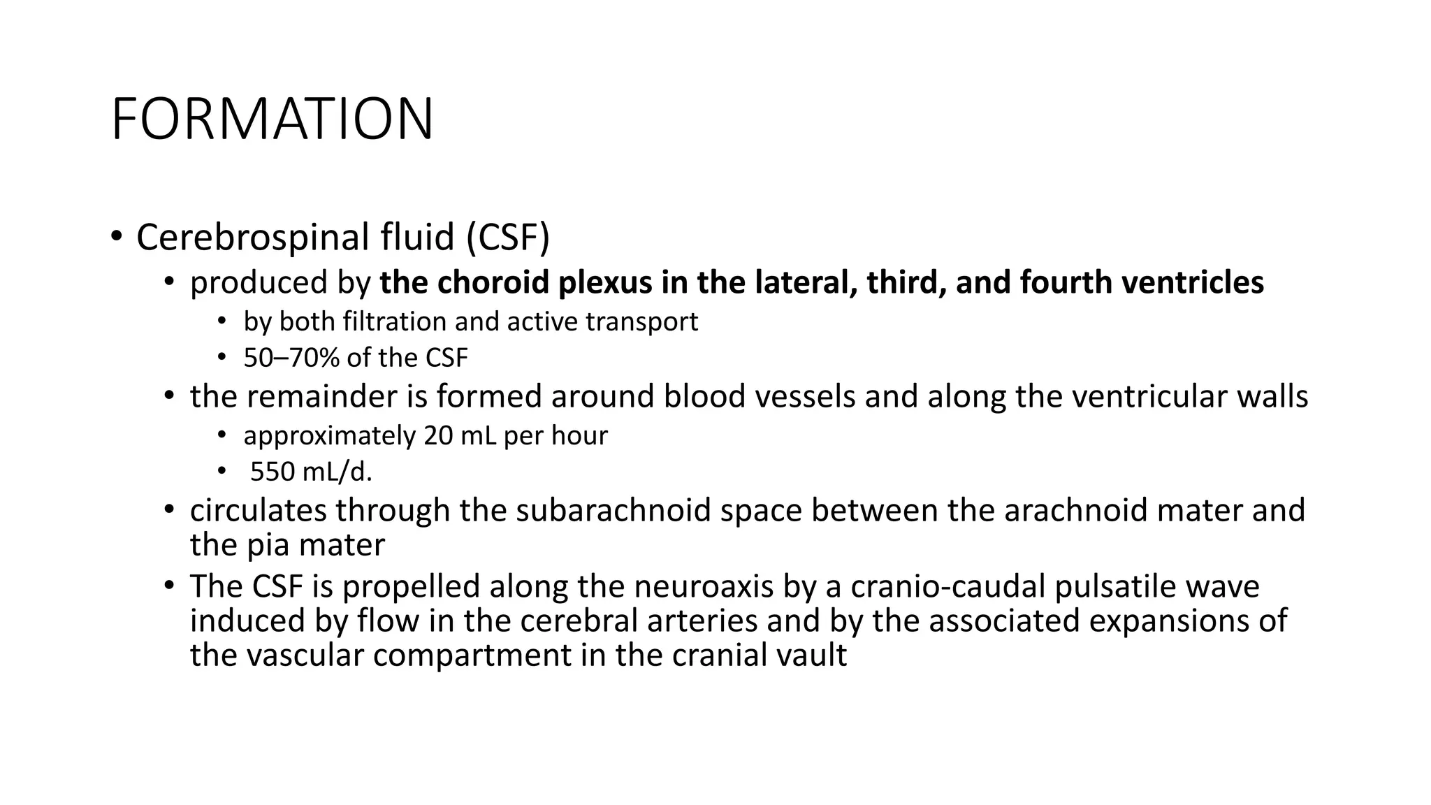 FORMATION
• Cerebrospinal fluid (CSF)
• produced by the choroid plexus in the lateral, third, and fourth ventricles
• by both filtration and active transport
• 50–70% of the CSF
• the remainder is formed around blood vessels and along the ventricular walls
• approximately 20 mL per hour
• 550 mL/d.
• circulates through the subarachnoid space between the arachnoid mater and
the pia mater
• The CSF is propelled along the neuroaxis by a cranio-caudal pulsatile wave
induced by flow in the cerebral arteries and by the associated expansions of
the vascular compartment in the cranial vault
 