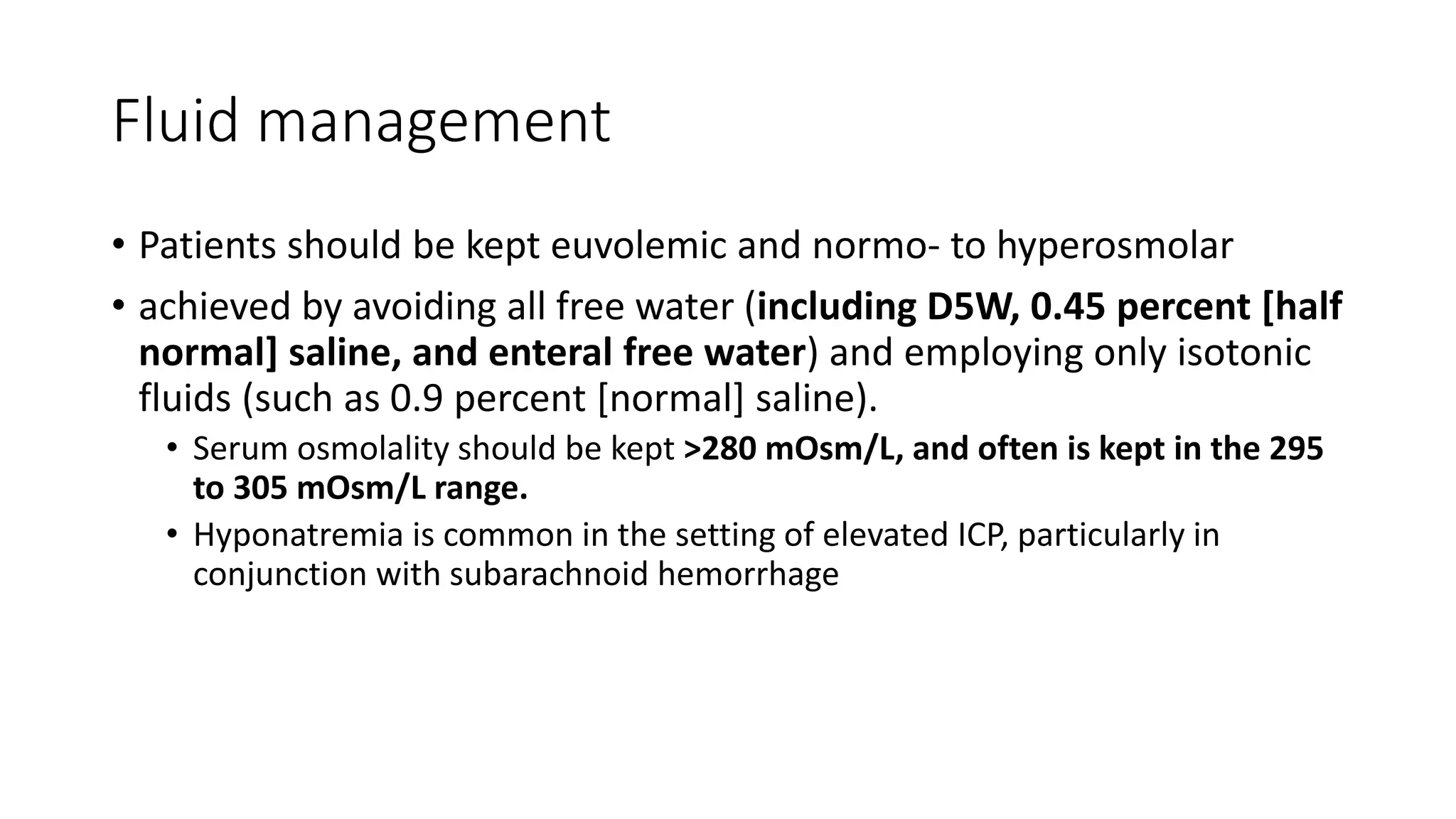 Fluid management
• Patients should be kept euvolemic and normo- to hyperosmolar
• achieved by avoiding all free water (including D5W, 0.45 percent [half
normal] saline, and enteral free water) and employing only isotonic
fluids (such as 0.9 percent [normal] saline).
• Serum osmolality should be kept >280 mOsm/L, and often is kept in the 295
to 305 mOsm/L range.
• Hyponatremia is common in the setting of elevated ICP, particularly in
conjunction with subarachnoid hemorrhage
 