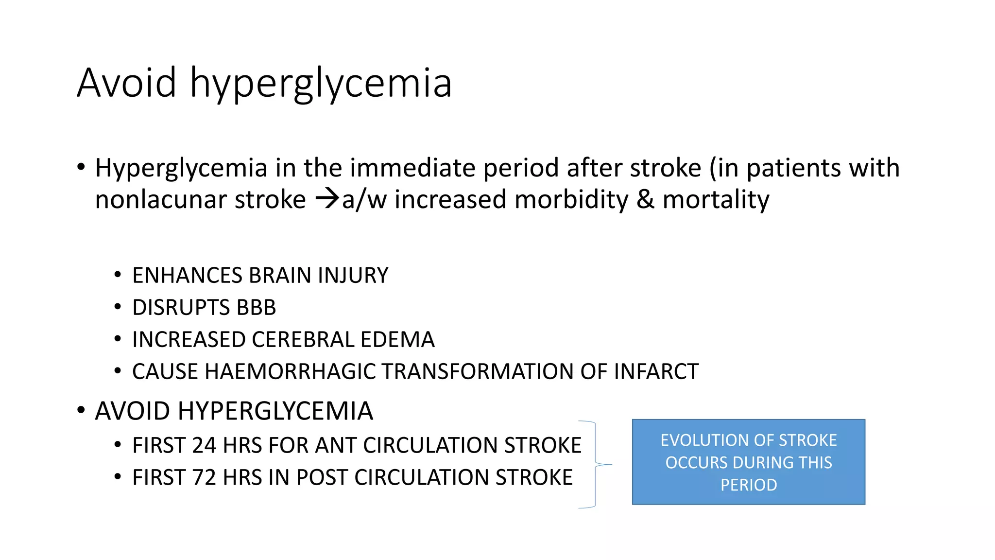 Avoid hyperglycemia
• Hyperglycemia in the immediate period after stroke (in patients with
nonlacunar stroke a/w increased morbidity & mortality
• ENHANCES BRAIN INJURY
• DISRUPTS BBB
• INCREASED CEREBRAL EDEMA
• CAUSE HAEMORRHAGIC TRANSFORMATION OF INFARCT
• AVOID HYPERGLYCEMIA
• FIRST 24 HRS FOR ANT CIRCULATION STROKE
• FIRST 72 HRS IN POST CIRCULATION STROKE
EVOLUTION OF STROKE
OCCURS DURING THIS
PERIOD
 