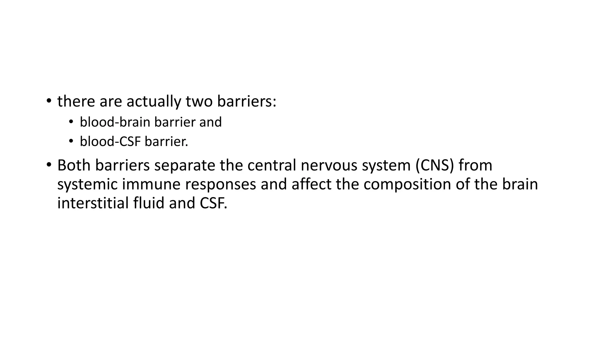 • there are actually two barriers:
• blood-brain barrier and
• blood-CSF barrier.
• Both barriers separate the central nervous system (CNS) from
systemic immune responses and affect the composition of the brain
interstitial fluid and CSF.
 