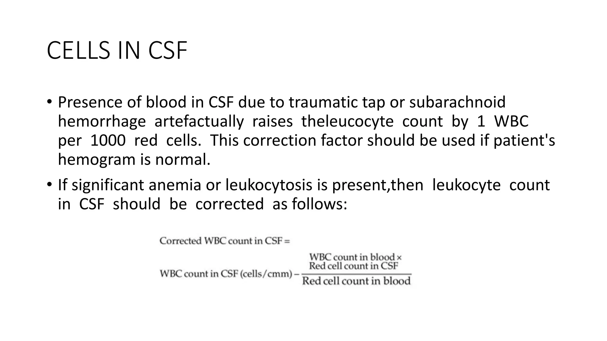 CELLS IN CSF
• Presence of blood in CSF due to traumatic tap or subarachnoid
hemorrhage artefactually raises theleucocyte count by 1 WBC
per 1000 red cells. This correction factor should be used if patient's
hemogram is normal.
• If significant anemia or leukocytosis is present,then leukocyte count
in CSF should be corrected as follows:
 