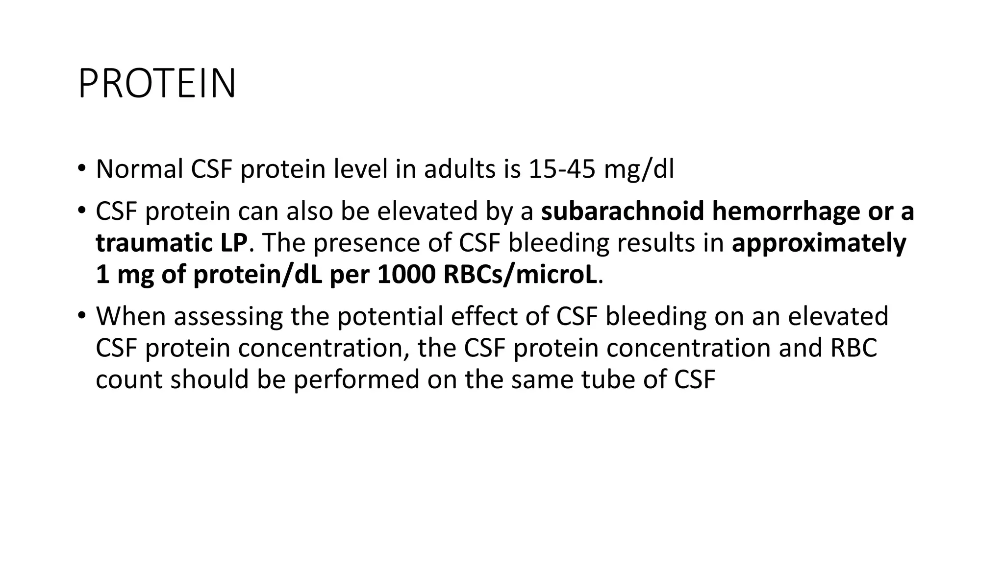 PROTEIN
• Normal CSF protein level in adults is 15-45 mg/dl
• CSF protein can also be elevated by a subarachnoid hemorrhage or a
traumatic LP. The presence of CSF bleeding results in approximately
1 mg of protein/dL per 1000 RBCs/microL.
• When assessing the potential effect of CSF bleeding on an elevated
CSF protein concentration, the CSF protein concentration and RBC
count should be performed on the same tube of CSF
 