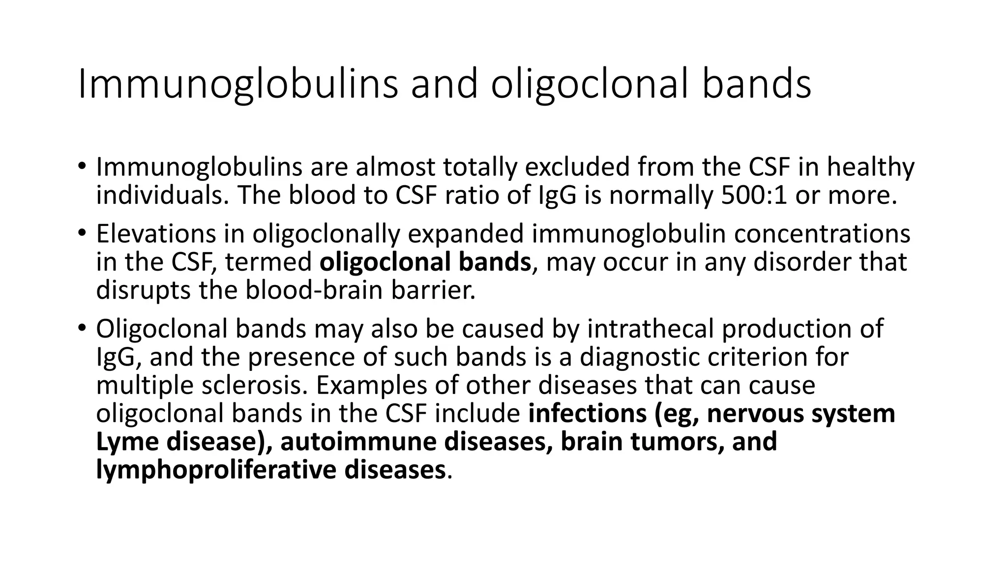 Immunoglobulins and oligoclonal bands
• Immunoglobulins are almost totally excluded from the CSF in healthy
individuals. The blood to CSF ratio of IgG is normally 500:1 or more.
• Elevations in oligoclonally expanded immunoglobulin concentrations
in the CSF, termed oligoclonal bands, may occur in any disorder that
disrupts the blood-brain barrier.
• Oligoclonal bands may also be caused by intrathecal production of
IgG, and the presence of such bands is a diagnostic criterion for
multiple sclerosis. Examples of other diseases that can cause
oligoclonal bands in the CSF include infections (eg, nervous system
Lyme disease), autoimmune diseases, brain tumors, and
lymphoproliferative diseases.
 