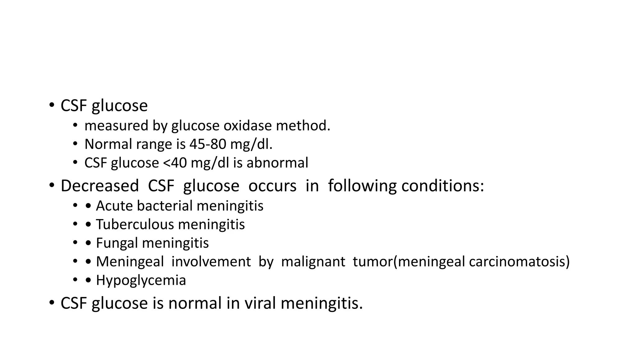 • CSF glucose
• measured by glucose oxidase method.
• Normal range is 45-80 mg/dl.
• CSF glucose <40 mg/dl is abnormal
• Decreased CSF glucose occurs in following conditions:
• • Acute bacterial meningitis
• • Tuberculous meningitis
• • Fungal meningitis
• • Meningeal involvement by malignant tumor(meningeal carcinomatosis)
• • Hypoglycemia
• CSF glucose is normal in viral meningitis.
 