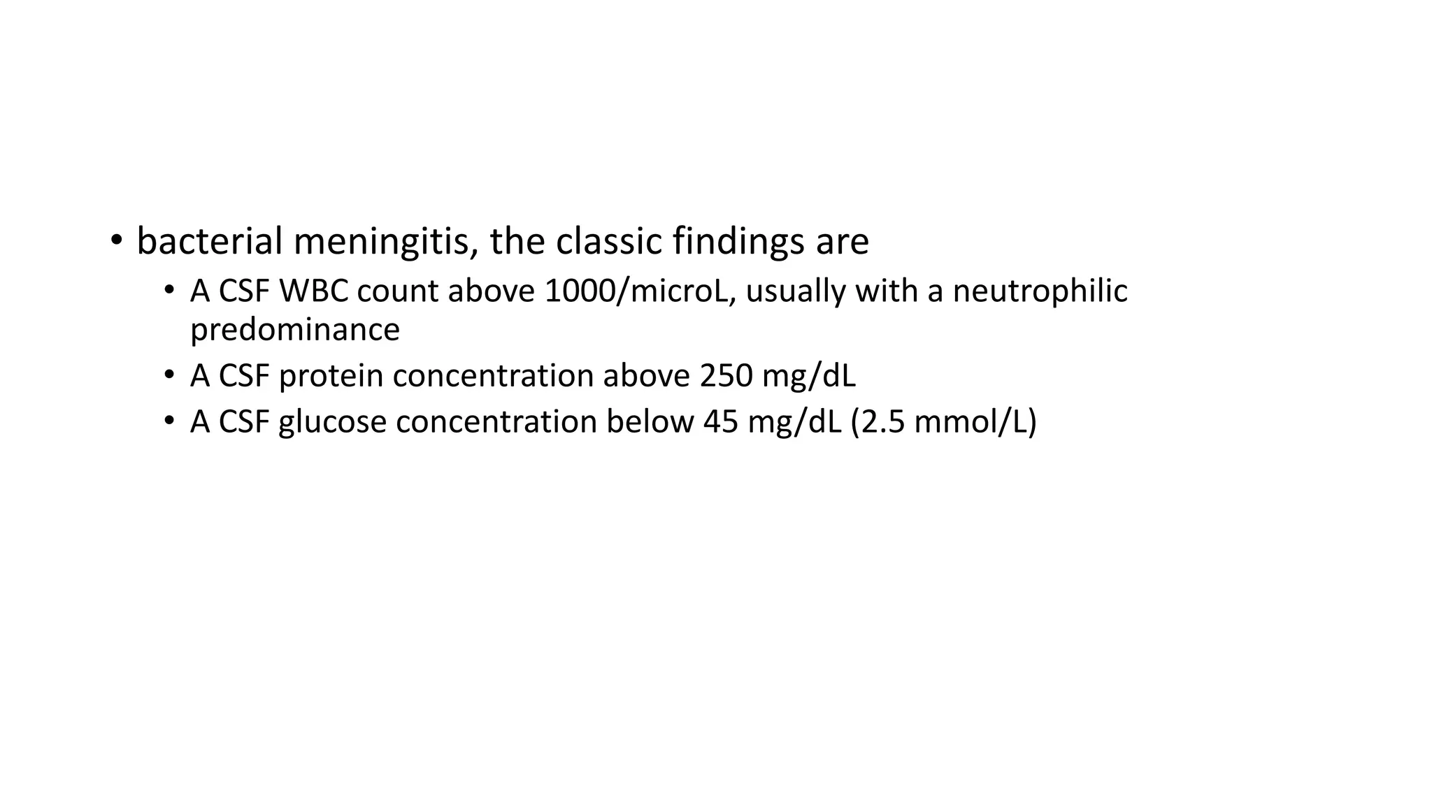 • bacterial meningitis, the classic findings are
• A CSF WBC count above 1000/microL, usually with a neutrophilic
predominance
• A CSF protein concentration above 250 mg/dL
• A CSF glucose concentration below 45 mg/dL (2.5 mmol/L)
 