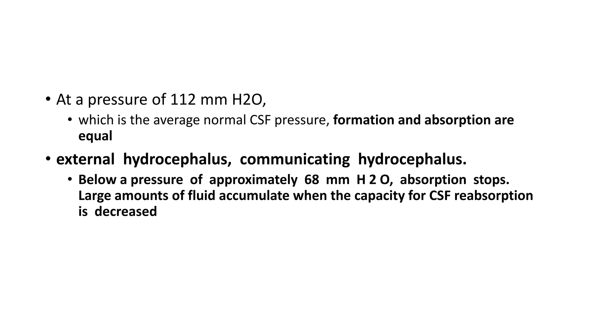 • At a pressure of 112 mm H2O,
• which is the average normal CSF pressure, formation and absorption are
equal
• external hydrocephalus, communicating hydrocephalus.
• Below a pressure of approximately 68 mm H 2 O, absorption stops.
Large amounts of fluid accumulate when the capacity for CSF reabsorption
is decreased
 