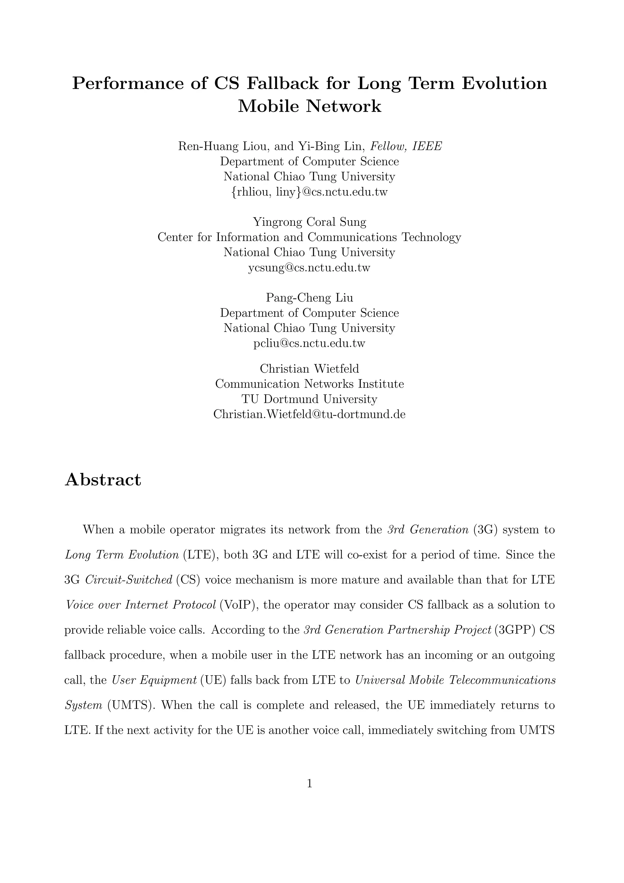 Performance of CS Fallback for Long Term Evolution
Mobile Network
Ren-Huang Liou, and Yi-Bing Lin, Fellow, IEEE
Department of Computer Science
National Chiao Tung University
{rhliou, liny}@cs.nctu.edu.tw
Yingrong Coral Sung
Center for Information and Communications Technology
National Chiao Tung University
ycsung@cs.nctu.edu.tw
Pang-Cheng Liu
Department of Computer Science
National Chiao Tung University
pcliu@cs.nctu.edu.tw
Christian Wietfeld
Communication Networks Institute
TU Dortmund University
Christian.Wietfeld@tu-dortmund.de
Abstract
When a mobile operator migrates its network from the 3rd Generation (3G) system to
Long Term Evolution (LTE), both 3G and LTE will co-exist for a period of time. Since the
3G Circuit-Switched (CS) voice mechanism is more mature and available than that for LTE
Voice over Internet Protocol (VoIP), the operator may consider CS fallback as a solution to
provide reliable voice calls. According to the 3rd Generation Partnership Project (3GPP) CS
fallback procedure, when a mobile user in the LTE network has an incoming or an outgoing
call, the User Equipment (UE) falls back from LTE to Universal Mobile Telecommunications
System (UMTS). When the call is complete and released, the UE immediately returns to
LTE. If the next activity for the UE is another voice call, immediately switching from UMTS
1
 
