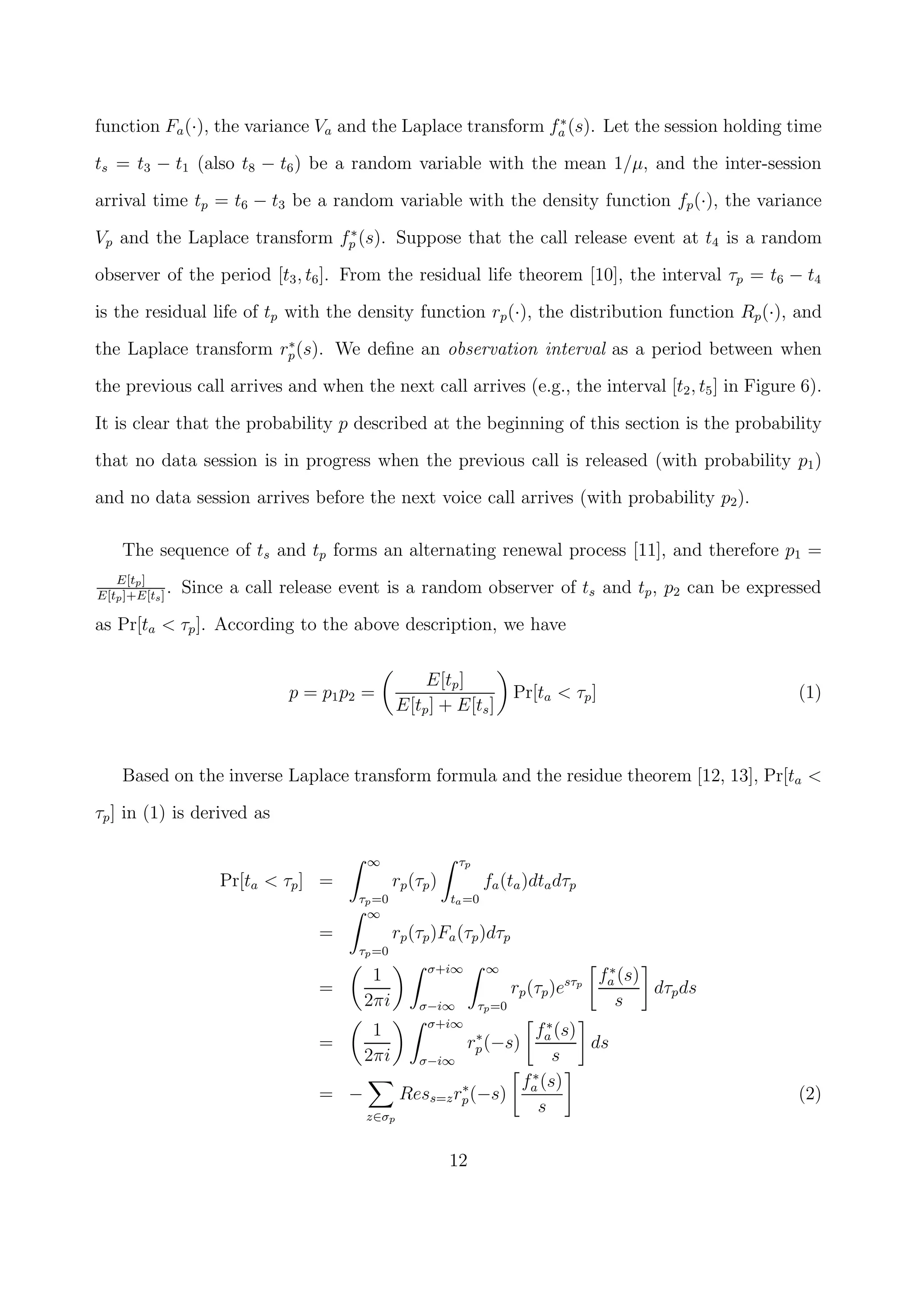 function Fa(·), the variance Va and the Laplace transform f∗
a (s). Let the session holding time
ts = t3 − t1 (also t8 − t6) be a random variable with the mean 1/µ, and the inter-session
arrival time tp = t6 − t3 be a random variable with the density function fp(·), the variance
Vp and the Laplace transform f∗
p (s). Suppose that the call release event at t4 is a random
observer of the period [t3, t6]. From the residual life theorem [10], the interval τp = t6 − t4
is the residual life of tp with the density function rp(·), the distribution function Rp(·), and
the Laplace transform r∗
p(s). We deﬁne an observation interval as a period between when
the previous call arrives and when the next call arrives (e.g., the interval [t2, t5] in Figure 6).
It is clear that the probability p described at the beginning of this section is the probability
that no data session is in progress when the previous call is released (with probability p1)
and no data session arrives before the next voice call arrives (with probability p2).
The sequence of ts and tp forms an alternating renewal process [11], and therefore p1 =
E[tp]
E[tp]+E[ts]
. Since a call release event is a random observer of ts and tp, p2 can be expressed
as Pr[ta < τp]. According to the above description, we have
p = p1p2 =
E[tp]
E[tp] + E[ts]
Pr[ta < τp] (1)
Based on the inverse Laplace transform formula and the residue theorem [12, 13], Pr[ta <
τp] in (1) is derived as
Pr[ta < τp] =
∞
τp=0
rp(τp)
τp
ta=0
fa(ta)dtadτp
=
∞
τp=0
rp(τp)Fa(τp)dτp
=
1
2πi
σ+i∞
σ−i∞
∞
τp=0
rp(τp)esτp
f∗
a (s)
s
dτpds
=
1
2πi
σ+i∞
σ−i∞
r∗
p(−s)
f∗
a (s)
s
ds
= −
z∈σp
Ress=zr∗
p(−s)
f∗
a (s)
s
(2)
12
 