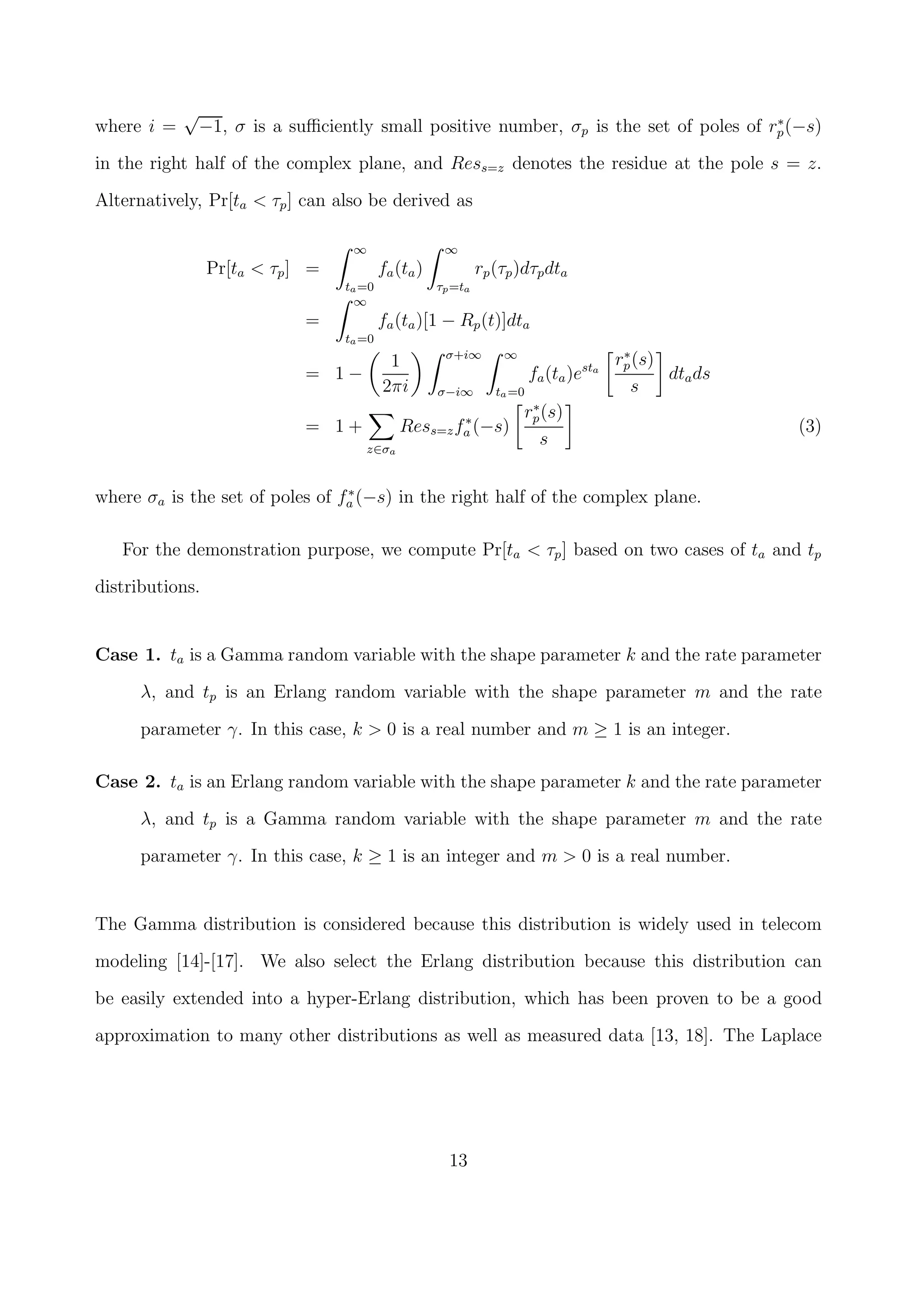 where i =
√
−1, σ is a suﬃciently small positive number, σp is the set of poles of r∗
p(−s)
in the right half of the complex plane, and Ress=z denotes the residue at the pole s = z.
Alternatively, Pr[ta < τp] can also be derived as
Pr[ta < τp] =
∞
ta=0
fa(ta)
∞
τp=ta
rp(τp)dτpdta
=
∞
ta=0
fa(ta)[1 − Rp(t)]dta
= 1 −
1
2πi
σ+i∞
σ−i∞
∞
ta=0
fa(ta)esta
r∗
p(s)
s
dtads
= 1 +
z∈σa
Ress=zf∗
a (−s)
r∗
p(s)
s
(3)
where σa is the set of poles of f∗
a (−s) in the right half of the complex plane.
For the demonstration purpose, we compute Pr[ta < τp] based on two cases of ta and tp
distributions.
Case 1. ta is a Gamma random variable with the shape parameter k and the rate parameter
λ, and tp is an Erlang random variable with the shape parameter m and the rate
parameter γ. In this case, k > 0 is a real number and m ≥ 1 is an integer.
Case 2. ta is an Erlang random variable with the shape parameter k and the rate parameter
λ, and tp is a Gamma random variable with the shape parameter m and the rate
parameter γ. In this case, k ≥ 1 is an integer and m > 0 is a real number.
The Gamma distribution is considered because this distribution is widely used in telecom
modeling [14]-[17]. We also select the Erlang distribution because this distribution can
be easily extended into a hyper-Erlang distribution, which has been proven to be a good
approximation to many other distributions as well as measured data [13, 18]. The Laplace
13
 