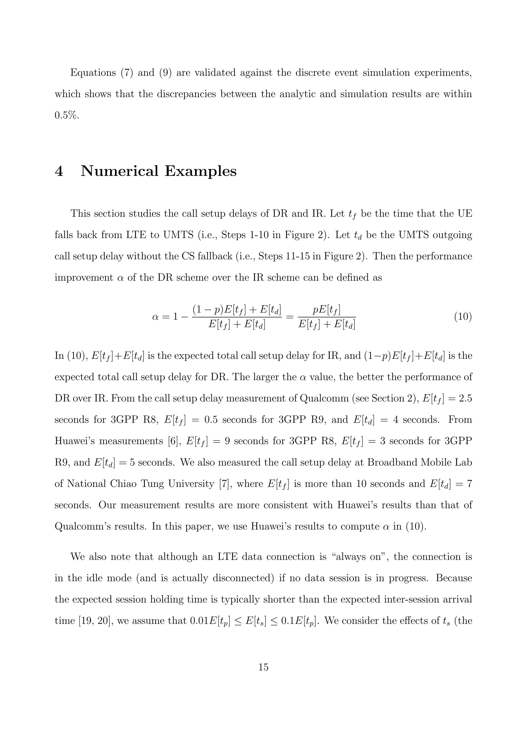 Equations (7) and (9) are validated against the discrete event simulation experiments,
which shows that the discrepancies between the analytic and simulation results are within
0.5%.
4 Numerical Examples
This section studies the call setup delays of DR and IR. Let tf be the time that the UE
falls back from LTE to UMTS (i.e., Steps 1-10 in Figure 2). Let td be the UMTS outgoing
call setup delay without the CS fallback (i.e., Steps 11-15 in Figure 2). Then the performance
improvement α of the DR scheme over the IR scheme can be deﬁned as
α = 1 −
(1 − p)E[tf ] + E[td]
E[tf ] + E[td]
=
pE[tf ]
E[tf ] + E[td]
(10)
In (10), E[tf ]+E[td] is the expected total call setup delay for IR, and (1−p)E[tf ]+E[td] is the
expected total call setup delay for DR. The larger the α value, the better the performance of
DR over IR. From the call setup delay measurement of Qualcomm (see Section 2), E[tf ] = 2.5
seconds for 3GPP R8, E[tf ] = 0.5 seconds for 3GPP R9, and E[td] = 4 seconds. From
Huawei’s measurements [6], E[tf ] = 9 seconds for 3GPP R8, E[tf ] = 3 seconds for 3GPP
R9, and E[td] = 5 seconds. We also measured the call setup delay at Broadband Mobile Lab
of National Chiao Tung University [7], where E[tf ] is more than 10 seconds and E[td] = 7
seconds. Our measurement results are more consistent with Huawei’s results than that of
Qualcomm’s results. In this paper, we use Huawei’s results to compute α in (10).
We also note that although an LTE data connection is “always on”, the connection is
in the idle mode (and is actually disconnected) if no data session is in progress. Because
the expected session holding time is typically shorter than the expected inter-session arrival
time [19, 20], we assume that 0.01E[tp] ≤ E[ts] ≤ 0.1E[tp]. We consider the eﬀects of ts (the
15
 