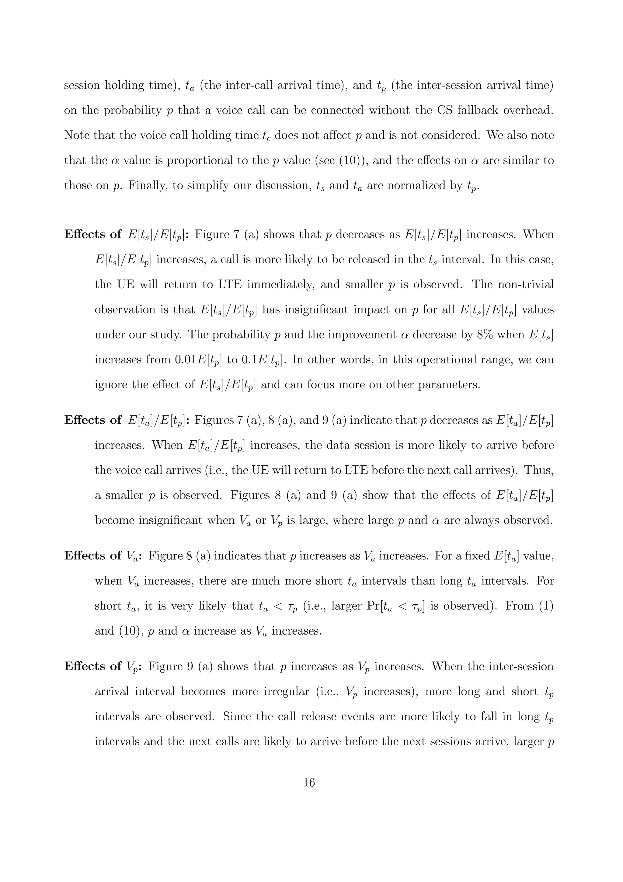 session holding time), ta (the inter-call arrival time), and tp (the inter-session arrival time)
on the probability p that a voice call can be connected without the CS fallback overhead.
Note that the voice call holding time tc does not aﬀect p and is not considered. We also note
that the α value is proportional to the p value (see (10)), and the eﬀects on α are similar to
those on p. Finally, to simplify our discussion, ts and ta are normalized by tp.
Eﬀects of E[ts]/E[tp]: Figure 7 (a) shows that p decreases as E[ts]/E[tp] increases. When
E[ts]/E[tp] increases, a call is more likely to be released in the ts interval. In this case,
the UE will return to LTE immediately, and smaller p is observed. The non-trivial
observation is that E[ts]/E[tp] has insigniﬁcant impact on p for all E[ts]/E[tp] values
under our study. The probability p and the improvement α decrease by 8% when E[ts]
increases from 0.01E[tp] to 0.1E[tp]. In other words, in this operational range, we can
ignore the eﬀect of E[ts]/E[tp] and can focus more on other parameters.
Eﬀects of E[ta]/E[tp]: Figures 7 (a), 8 (a), and 9 (a) indicate that p decreases as E[ta]/E[tp]
increases. When E[ta]/E[tp] increases, the data session is more likely to arrive before
the voice call arrives (i.e., the UE will return to LTE before the next call arrives). Thus,
a smaller p is observed. Figures 8 (a) and 9 (a) show that the eﬀects of E[ta]/E[tp]
become insigniﬁcant when Va or Vp is large, where large p and α are always observed.
Eﬀects of Va: Figure 8 (a) indicates that p increases as Va increases. For a ﬁxed E[ta] value,
when Va increases, there are much more short ta intervals than long ta intervals. For
short ta, it is very likely that ta < τp (i.e., larger Pr[ta < τp] is observed). From (1)
and (10), p and α increase as Va increases.
Eﬀects of Vp: Figure 9 (a) shows that p increases as Vp increases. When the inter-session
arrival interval becomes more irregular (i.e., Vp increases), more long and short tp
intervals are observed. Since the call release events are more likely to fall in long tp
intervals and the next calls are likely to arrive before the next sessions arrive, larger p
16
 