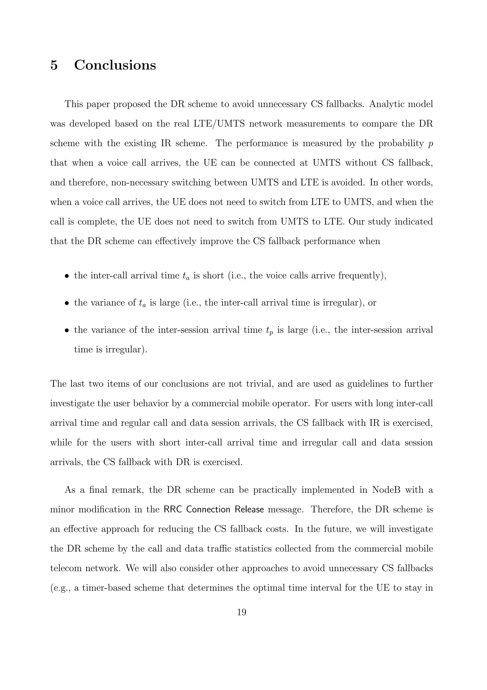 5 Conclusions
This paper proposed the DR scheme to avoid unnecessary CS fallbacks. Analytic model
was developed based on the real LTE/UMTS network measurements to compare the DR
scheme with the existing IR scheme. The performance is measured by the probability p
that when a voice call arrives, the UE can be connected at UMTS without CS fallback,
and therefore, non-necessary switching between UMTS and LTE is avoided. In other words,
when a voice call arrives, the UE does not need to switch from LTE to UMTS, and when the
call is complete, the UE does not need to switch from UMTS to LTE. Our study indicated
that the DR scheme can eﬀectively improve the CS fallback performance when
• the inter-call arrival time ta is short (i.e., the voice calls arrive frequently),
• the variance of ta is large (i.e., the inter-call arrival time is irregular), or
• the variance of the inter-session arrival time tp is large (i.e., the inter-session arrival
time is irregular).
The last two items of our conclusions are not trivial, and are used as guidelines to further
investigate the user behavior by a commercial mobile operator. For users with long inter-call
arrival time and regular call and data session arrivals, the CS fallback with IR is exercised,
while for the users with short inter-call arrival time and irregular call and data session
arrivals, the CS fallback with DR is exercised.
As a ﬁnal remark, the DR scheme can be practically implemented in NodeB with a
minor modiﬁcation in the RRC Connection Release message. Therefore, the DR scheme is
an eﬀective approach for reducing the CS fallback costs. In the future, we will investigate
the DR scheme by the call and data traﬃc statistics collected from the commercial mobile
telecom network. We will also consider other approaches to avoid unnecessary CS fallbacks
(e.g., a timer-based scheme that determines the optimal time interval for the UE to stay in
19
 
