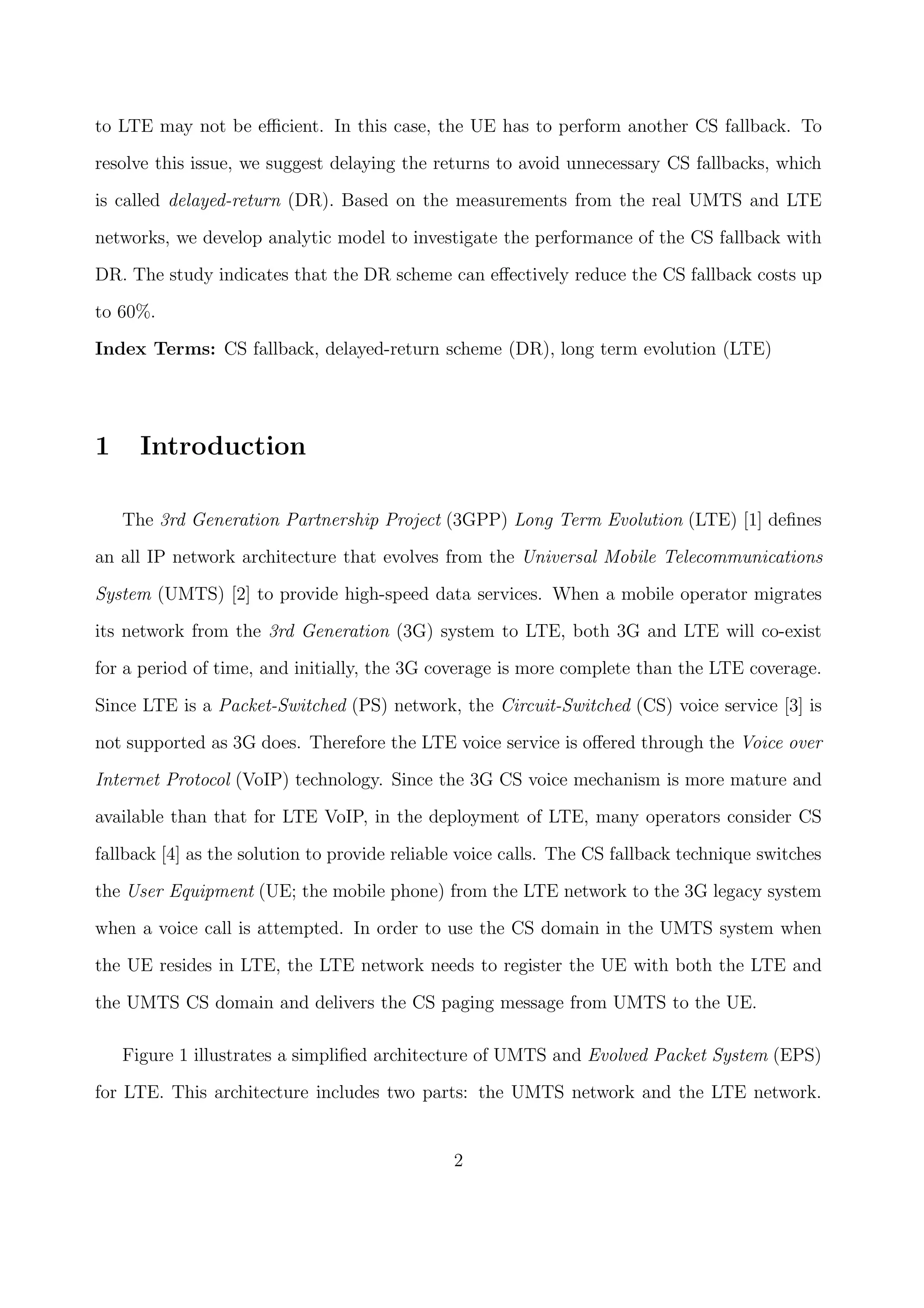 to LTE may not be eﬃcient. In this case, the UE has to perform another CS fallback. To
resolve this issue, we suggest delaying the returns to avoid unnecessary CS fallbacks, which
is called delayed-return (DR). Based on the measurements from the real UMTS and LTE
networks, we develop analytic model to investigate the performance of the CS fallback with
DR. The study indicates that the DR scheme can eﬀectively reduce the CS fallback costs up
to 60%.
Index Terms: CS fallback, delayed-return scheme (DR), long term evolution (LTE)
1 Introduction
The 3rd Generation Partnership Project (3GPP) Long Term Evolution (LTE) [1] deﬁnes
an all IP network architecture that evolves from the Universal Mobile Telecommunications
System (UMTS) [2] to provide high-speed data services. When a mobile operator migrates
its network from the 3rd Generation (3G) system to LTE, both 3G and LTE will co-exist
for a period of time, and initially, the 3G coverage is more complete than the LTE coverage.
Since LTE is a Packet-Switched (PS) network, the Circuit-Switched (CS) voice service [3] is
not supported as 3G does. Therefore the LTE voice service is oﬀered through the Voice over
Internet Protocol (VoIP) technology. Since the 3G CS voice mechanism is more mature and
available than that for LTE VoIP, in the deployment of LTE, many operators consider CS
fallback [4] as the solution to provide reliable voice calls. The CS fallback technique switches
the User Equipment (UE; the mobile phone) from the LTE network to the 3G legacy system
when a voice call is attempted. In order to use the CS domain in the UMTS system when
the UE resides in LTE, the LTE network needs to register the UE with both the LTE and
the UMTS CS domain and delivers the CS paging message from UMTS to the UE.
Figure 1 illustrates a simpliﬁed architecture of UMTS and Evolved Packet System (EPS)
for LTE. This architecture includes two parts: the UMTS network and the LTE network.
2
 