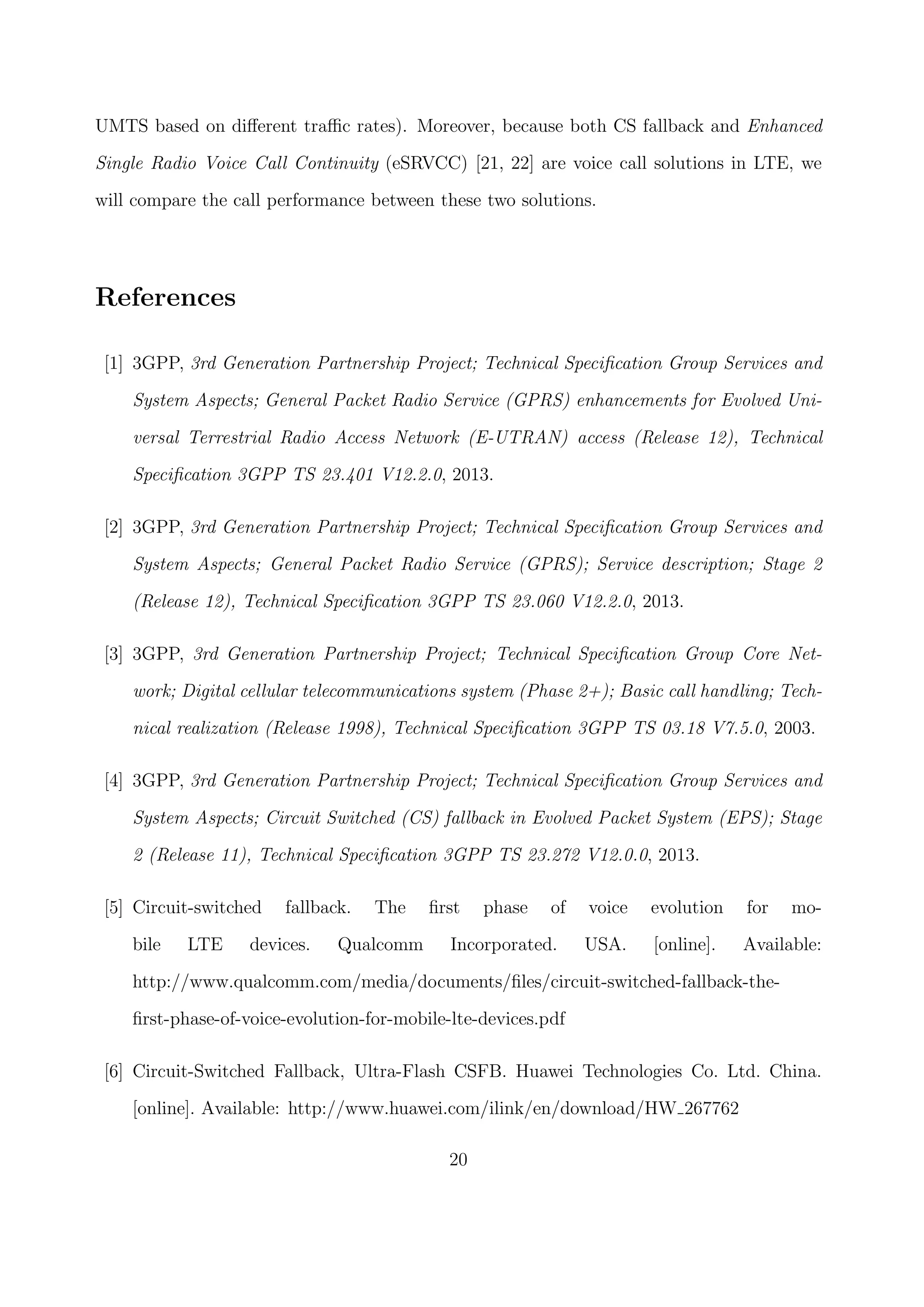 UMTS based on diﬀerent traﬃc rates). Moreover, because both CS fallback and Enhanced
Single Radio Voice Call Continuity (eSRVCC) [21, 22] are voice call solutions in LTE, we
will compare the call performance between these two solutions.
References
[1] 3GPP, 3rd Generation Partnership Project; Technical Speciﬁcation Group Services and
System Aspects; General Packet Radio Service (GPRS) enhancements for Evolved Uni-
versal Terrestrial Radio Access Network (E-UTRAN) access (Release 12), Technical
Speciﬁcation 3GPP TS 23.401 V12.2.0, 2013.
[2] 3GPP, 3rd Generation Partnership Project; Technical Speciﬁcation Group Services and
System Aspects; General Packet Radio Service (GPRS); Service description; Stage 2
(Release 12), Technical Speciﬁcation 3GPP TS 23.060 V12.2.0, 2013.
[3] 3GPP, 3rd Generation Partnership Project; Technical Speciﬁcation Group Core Net-
work; Digital cellular telecommunications system (Phase 2+); Basic call handling; Tech-
nical realization (Release 1998), Technical Speciﬁcation 3GPP TS 03.18 V7.5.0, 2003.
[4] 3GPP, 3rd Generation Partnership Project; Technical Speciﬁcation Group Services and
System Aspects; Circuit Switched (CS) fallback in Evolved Packet System (EPS); Stage
2 (Release 11), Technical Speciﬁcation 3GPP TS 23.272 V12.0.0, 2013.
[5] Circuit-switched fallback. The ﬁrst phase of voice evolution for mo-
bile LTE devices. Qualcomm Incorporated. USA. [online]. Available:
http://www.qualcomm.com/media/documents/ﬁles/circuit-switched-fallback-the-
ﬁrst-phase-of-voice-evolution-for-mobile-lte-devices.pdf
[6] Circuit-Switched Fallback, Ultra-Flash CSFB. Huawei Technologies Co. Ltd. China.
[online]. Available: http://www.huawei.com/ilink/en/download/HW 267762
20
 