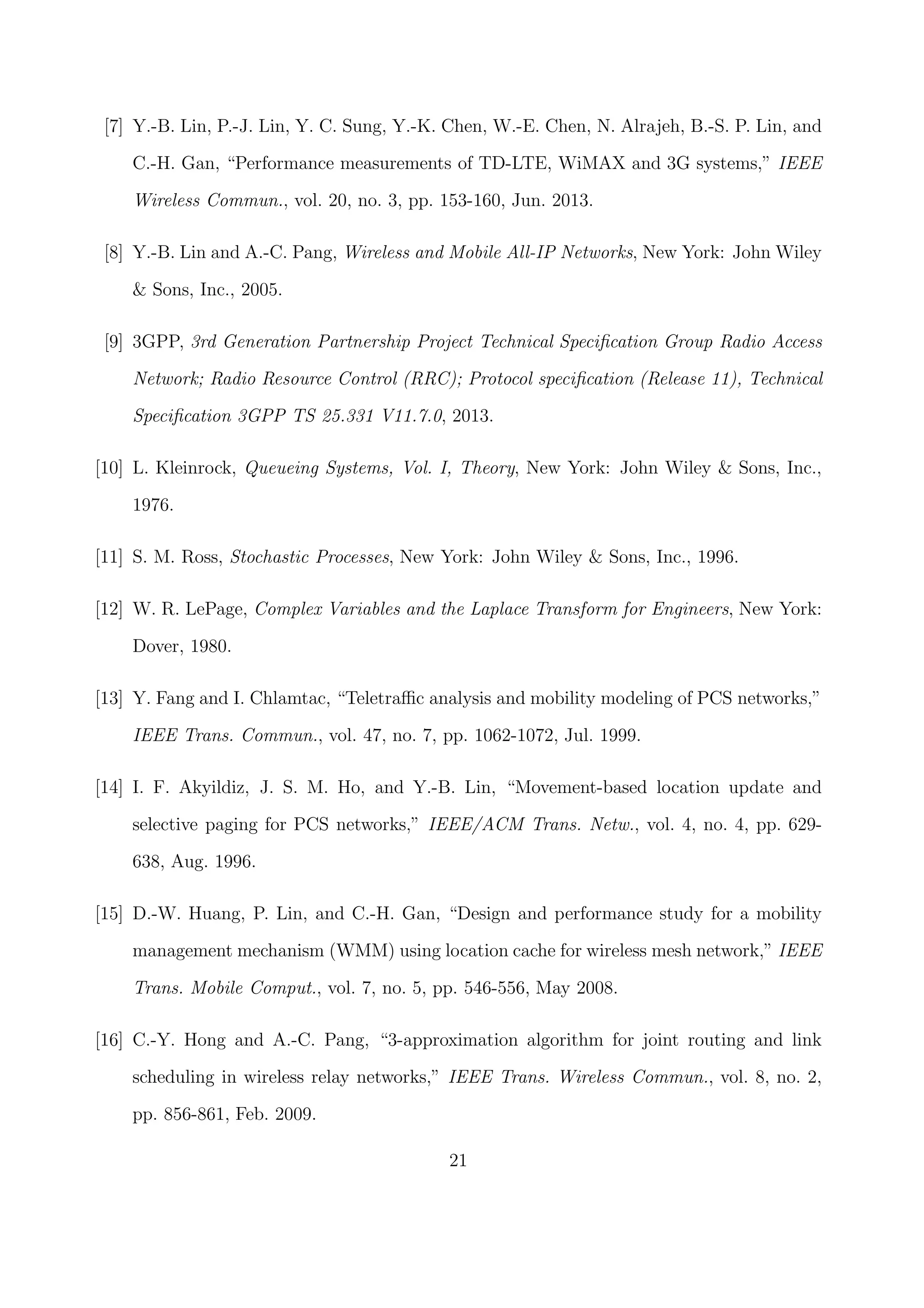 [7] Y.-B. Lin, P.-J. Lin, Y. C. Sung, Y.-K. Chen, W.-E. Chen, N. Alrajeh, B.-S. P. Lin, and
C.-H. Gan, “Performance measurements of TD-LTE, WiMAX and 3G systems,” IEEE
Wireless Commun., vol. 20, no. 3, pp. 153-160, Jun. 2013.
[8] Y.-B. Lin and A.-C. Pang, Wireless and Mobile All-IP Networks, New York: John Wiley
& Sons, Inc., 2005.
[9] 3GPP, 3rd Generation Partnership Project Technical Speciﬁcation Group Radio Access
Network; Radio Resource Control (RRC); Protocol speciﬁcation (Release 11), Technical
Speciﬁcation 3GPP TS 25.331 V11.7.0, 2013.
[10] L. Kleinrock, Queueing Systems, Vol. I, Theory, New York: John Wiley & Sons, Inc.,
1976.
[11] S. M. Ross, Stochastic Processes, New York: John Wiley & Sons, Inc., 1996.
[12] W. R. LePage, Complex Variables and the Laplace Transform for Engineers, New York:
Dover, 1980.
[13] Y. Fang and I. Chlamtac, “Teletraﬃc analysis and mobility modeling of PCS networks,”
IEEE Trans. Commun., vol. 47, no. 7, pp. 1062-1072, Jul. 1999.
[14] I. F. Akyildiz, J. S. M. Ho, and Y.-B. Lin, “Movement-based location update and
selective paging for PCS networks,” IEEE/ACM Trans. Netw., vol. 4, no. 4, pp. 629-
638, Aug. 1996.
[15] D.-W. Huang, P. Lin, and C.-H. Gan, “Design and performance study for a mobility
management mechanism (WMM) using location cache for wireless mesh network,” IEEE
Trans. Mobile Comput., vol. 7, no. 5, pp. 546-556, May 2008.
[16] C.-Y. Hong and A.-C. Pang, “3-approximation algorithm for joint routing and link
scheduling in wireless relay networks,” IEEE Trans. Wireless Commun., vol. 8, no. 2,
pp. 856-861, Feb. 2009.
21
 