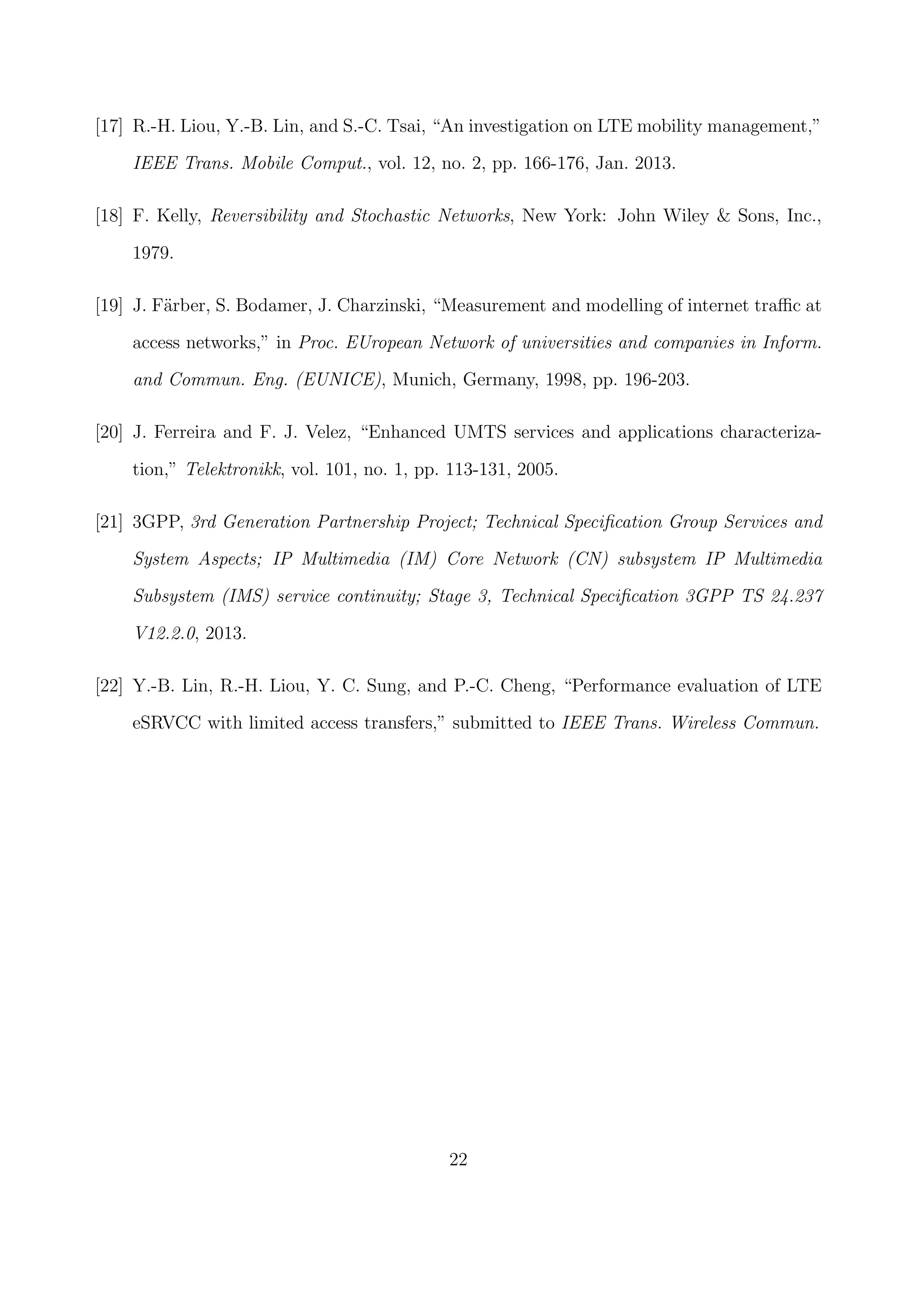 [17] R.-H. Liou, Y.-B. Lin, and S.-C. Tsai, “An investigation on LTE mobility management,”
IEEE Trans. Mobile Comput., vol. 12, no. 2, pp. 166-176, Jan. 2013.
[18] F. Kelly, Reversibility and Stochastic Networks, New York: John Wiley & Sons, Inc.,
1979.
[19] J. F¨arber, S. Bodamer, J. Charzinski, “Measurement and modelling of internet traﬃc at
access networks,” in Proc. EUropean Network of universities and companies in Inform.
and Commun. Eng. (EUNICE), Munich, Germany, 1998, pp. 196-203.
[20] J. Ferreira and F. J. Velez, “Enhanced UMTS services and applications characteriza-
tion,” Telektronikk, vol. 101, no. 1, pp. 113-131, 2005.
[21] 3GPP, 3rd Generation Partnership Project; Technical Speciﬁcation Group Services and
System Aspects; IP Multimedia (IM) Core Network (CN) subsystem IP Multimedia
Subsystem (IMS) service continuity; Stage 3, Technical Speciﬁcation 3GPP TS 24.237
V12.2.0, 2013.
[22] Y.-B. Lin, R.-H. Liou, Y. C. Sung, and P.-C. Cheng, “Performance evaluation of LTE
eSRVCC with limited access transfers,” submitted to IEEE Trans. Wireless Commun.
22
 