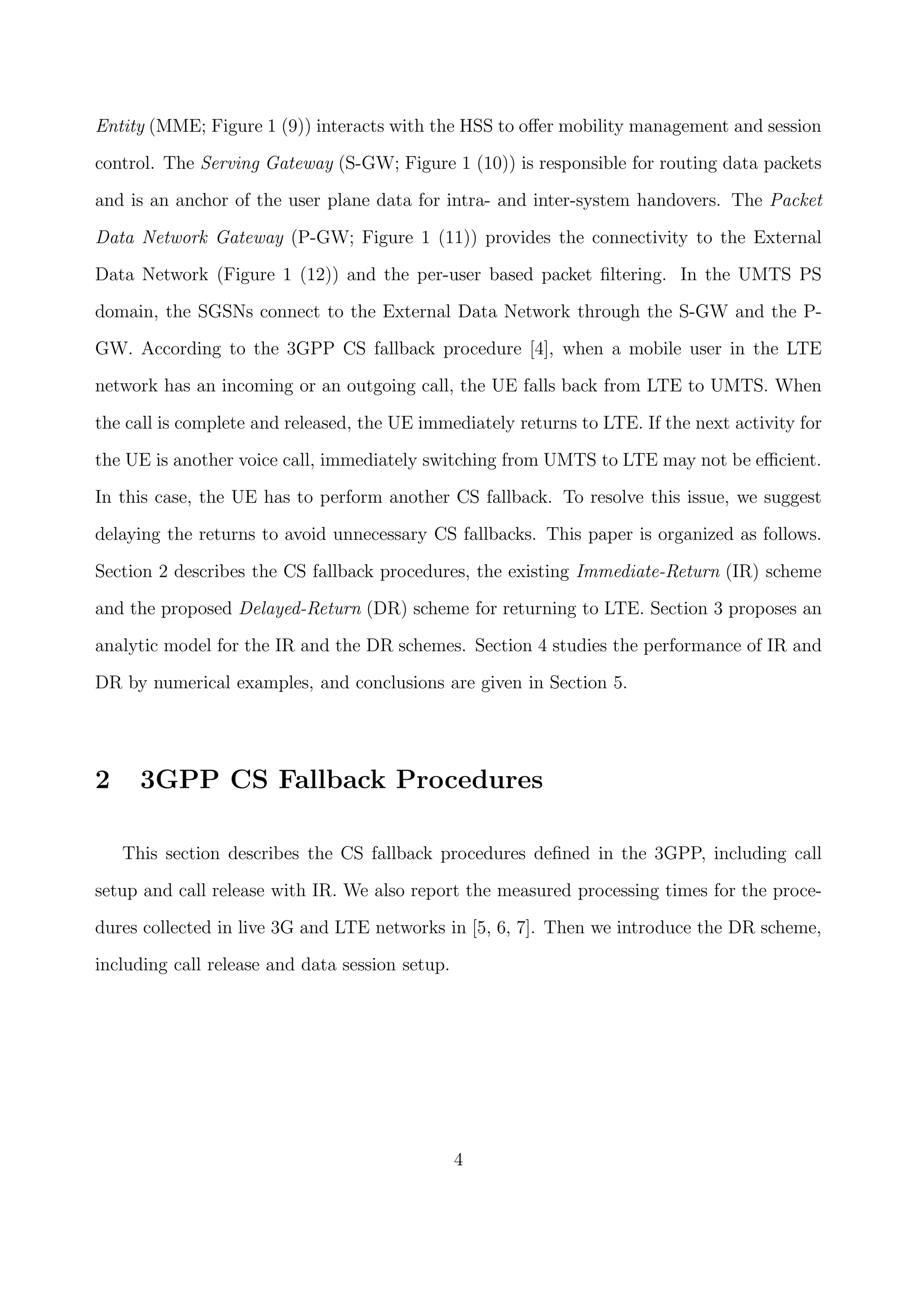 Entity (MME; Figure 1 (9)) interacts with the HSS to oﬀer mobility management and session
control. The Serving Gateway (S-GW; Figure 1 (10)) is responsible for routing data packets
and is an anchor of the user plane data for intra- and inter-system handovers. The Packet
Data Network Gateway (P-GW; Figure 1 (11)) provides the connectivity to the External
Data Network (Figure 1 (12)) and the per-user based packet ﬁltering. In the UMTS PS
domain, the SGSNs connect to the External Data Network through the S-GW and the P-
GW. According to the 3GPP CS fallback procedure [4], when a mobile user in the LTE
network has an incoming or an outgoing call, the UE falls back from LTE to UMTS. When
the call is complete and released, the UE immediately returns to LTE. If the next activity for
the UE is another voice call, immediately switching from UMTS to LTE may not be eﬃcient.
In this case, the UE has to perform another CS fallback. To resolve this issue, we suggest
delaying the returns to avoid unnecessary CS fallbacks. This paper is organized as follows.
Section 2 describes the CS fallback procedures, the existing Immediate-Return (IR) scheme
and the proposed Delayed-Return (DR) scheme for returning to LTE. Section 3 proposes an
analytic model for the IR and the DR schemes. Section 4 studies the performance of IR and
DR by numerical examples, and conclusions are given in Section 5.
2 3GPP CS Fallback Procedures
This section describes the CS fallback procedures deﬁned in the 3GPP, including call
setup and call release with IR. We also report the measured processing times for the proce-
dures collected in live 3G and LTE networks in [5, 6, 7]. Then we introduce the DR scheme,
including call release and data session setup.
4
 