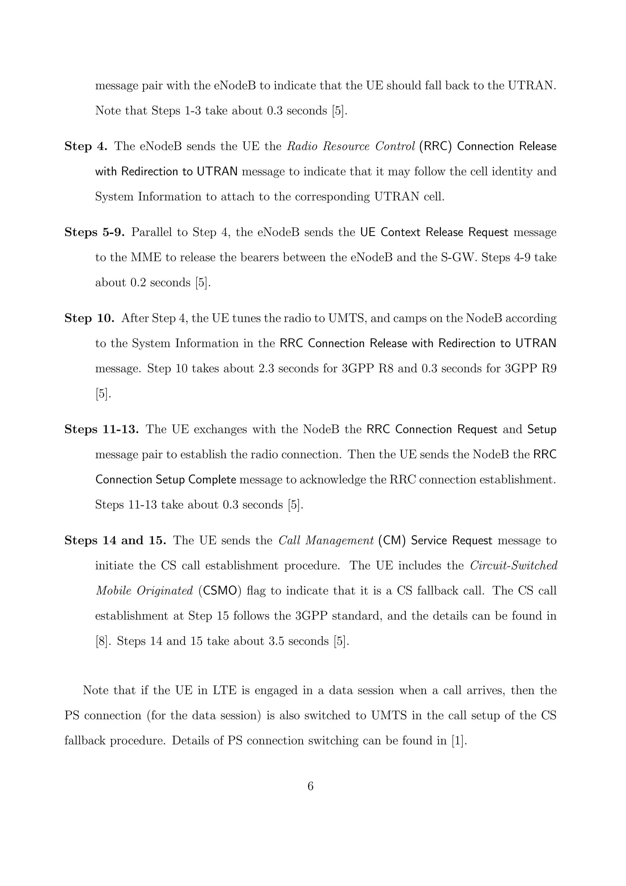 message pair with the eNodeB to indicate that the UE should fall back to the UTRAN.
Note that Steps 1-3 take about 0.3 seconds [5].
Step 4. The eNodeB sends the UE the Radio Resource Control (RRC) Connection Release
with Redirection to UTRAN message to indicate that it may follow the cell identity and
System Information to attach to the corresponding UTRAN cell.
Steps 5-9. Parallel to Step 4, the eNodeB sends the UE Context Release Request message
to the MME to release the bearers between the eNodeB and the S-GW. Steps 4-9 take
about 0.2 seconds [5].
Step 10. After Step 4, the UE tunes the radio to UMTS, and camps on the NodeB according
to the System Information in the RRC Connection Release with Redirection to UTRAN
message. Step 10 takes about 2.3 seconds for 3GPP R8 and 0.3 seconds for 3GPP R9
[5].
Steps 11-13. The UE exchanges with the NodeB the RRC Connection Request and Setup
message pair to establish the radio connection. Then the UE sends the NodeB the RRC
Connection Setup Complete message to acknowledge the RRC connection establishment.
Steps 11-13 take about 0.3 seconds [5].
Steps 14 and 15. The UE sends the Call Management (CM) Service Request message to
initiate the CS call establishment procedure. The UE includes the Circuit-Switched
Mobile Originated (CSMO) ﬂag to indicate that it is a CS fallback call. The CS call
establishment at Step 15 follows the 3GPP standard, and the details can be found in
[8]. Steps 14 and 15 take about 3.5 seconds [5].
Note that if the UE in LTE is engaged in a data session when a call arrives, then the
PS connection (for the data session) is also switched to UMTS in the call setup of the CS
fallback procedure. Details of PS connection switching can be found in [1].
6
 
