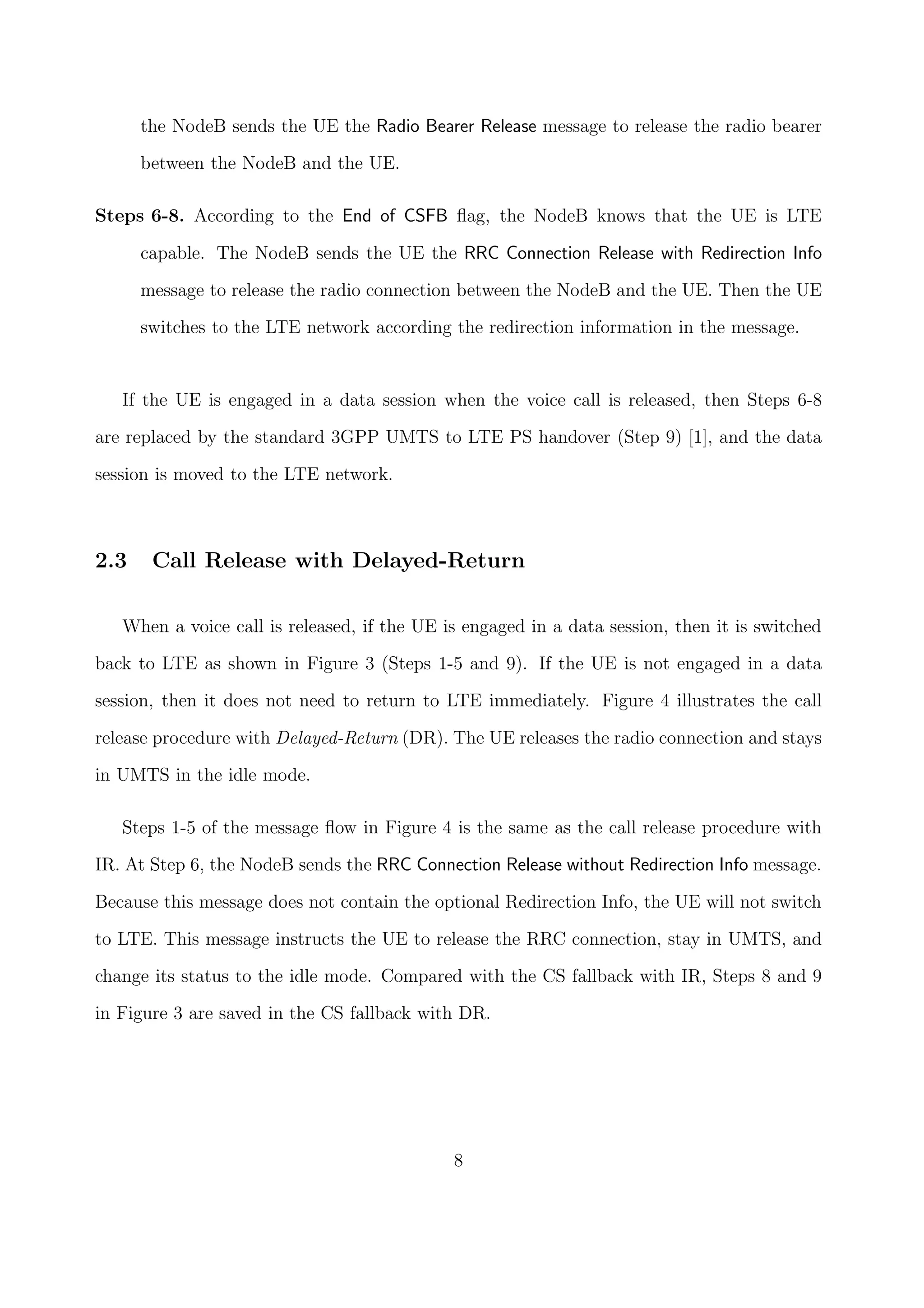 the NodeB sends the UE the Radio Bearer Release message to release the radio bearer
between the NodeB and the UE.
Steps 6-8. According to the End of CSFB ﬂag, the NodeB knows that the UE is LTE
capable. The NodeB sends the UE the RRC Connection Release with Redirection Info
message to release the radio connection between the NodeB and the UE. Then the UE
switches to the LTE network according the redirection information in the message.
If the UE is engaged in a data session when the voice call is released, then Steps 6-8
are replaced by the standard 3GPP UMTS to LTE PS handover (Step 9) [1], and the data
session is moved to the LTE network.
2.3 Call Release with Delayed-Return
When a voice call is released, if the UE is engaged in a data session, then it is switched
back to LTE as shown in Figure 3 (Steps 1-5 and 9). If the UE is not engaged in a data
session, then it does not need to return to LTE immediately. Figure 4 illustrates the call
release procedure with Delayed-Return (DR). The UE releases the radio connection and stays
in UMTS in the idle mode.
Steps 1-5 of the message ﬂow in Figure 4 is the same as the call release procedure with
IR. At Step 6, the NodeB sends the RRC Connection Release without Redirection Info message.
Because this message does not contain the optional Redirection Info, the UE will not switch
to LTE. This message instructs the UE to release the RRC connection, stay in UMTS, and
change its status to the idle mode. Compared with the CS fallback with IR, Steps 8 and 9
in Figure 3 are saved in the CS fallback with DR.
8
 
