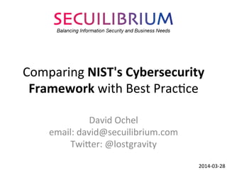 Comparing	
  NIST's	
  Cybersecurity	
  
Framework	
  with	
  Best	
  Prac3ce	
  
David	
  Ochel	
  
email:	
  david@secuilibrium.com	
  
Twi?er:	
  @lostgravity	
  
2014-­‐03-­‐31	
  
This	
  work	
  is	
  licensed	
  under	
  a	
  Crea3ve	
  Commons	
  A?ribu3on	
  4.0	
  Interna3onal	
  License.	
  
 