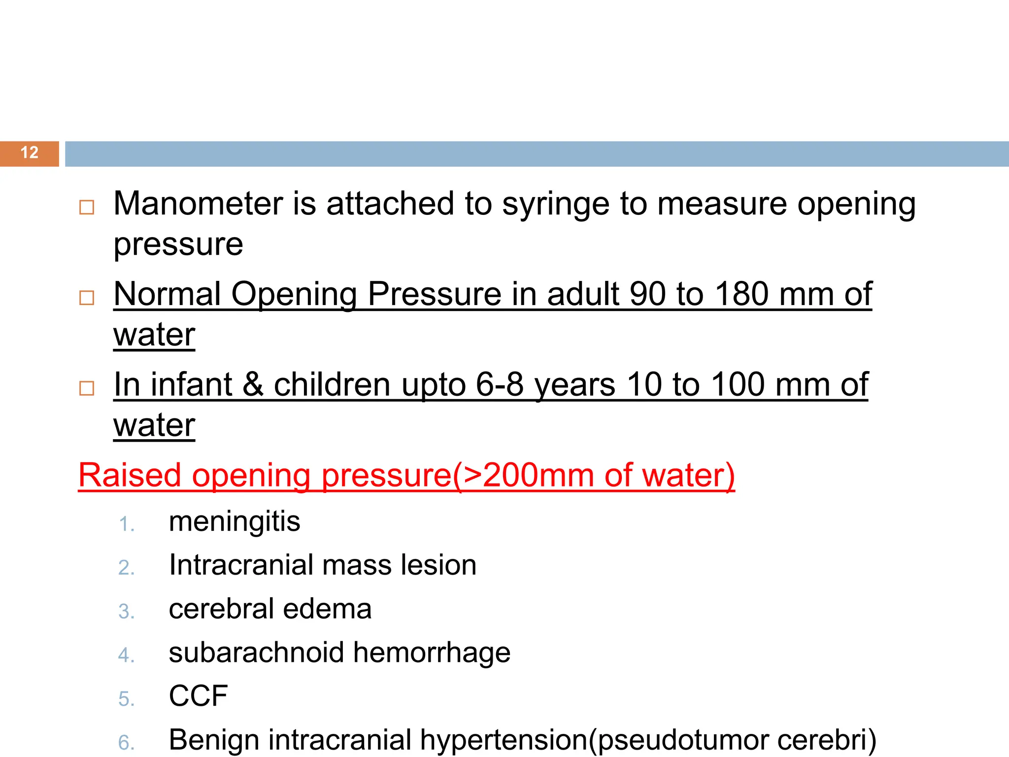  Manometer is attached to syringe to measure opening
pressure
 Normal Opening Pressure in adult 90 to 180 mm of
water
 In infant & children upto 6-8 years 10 to 100 mm of
water
Raised opening pressure(>200mm of water)
1. meningitis
2. Intracranial mass lesion
3. cerebral edema
4. subarachnoid hemorrhage
5. CCF
6. Benign intracranial hypertension(pseudotumor cerebri)
12
 