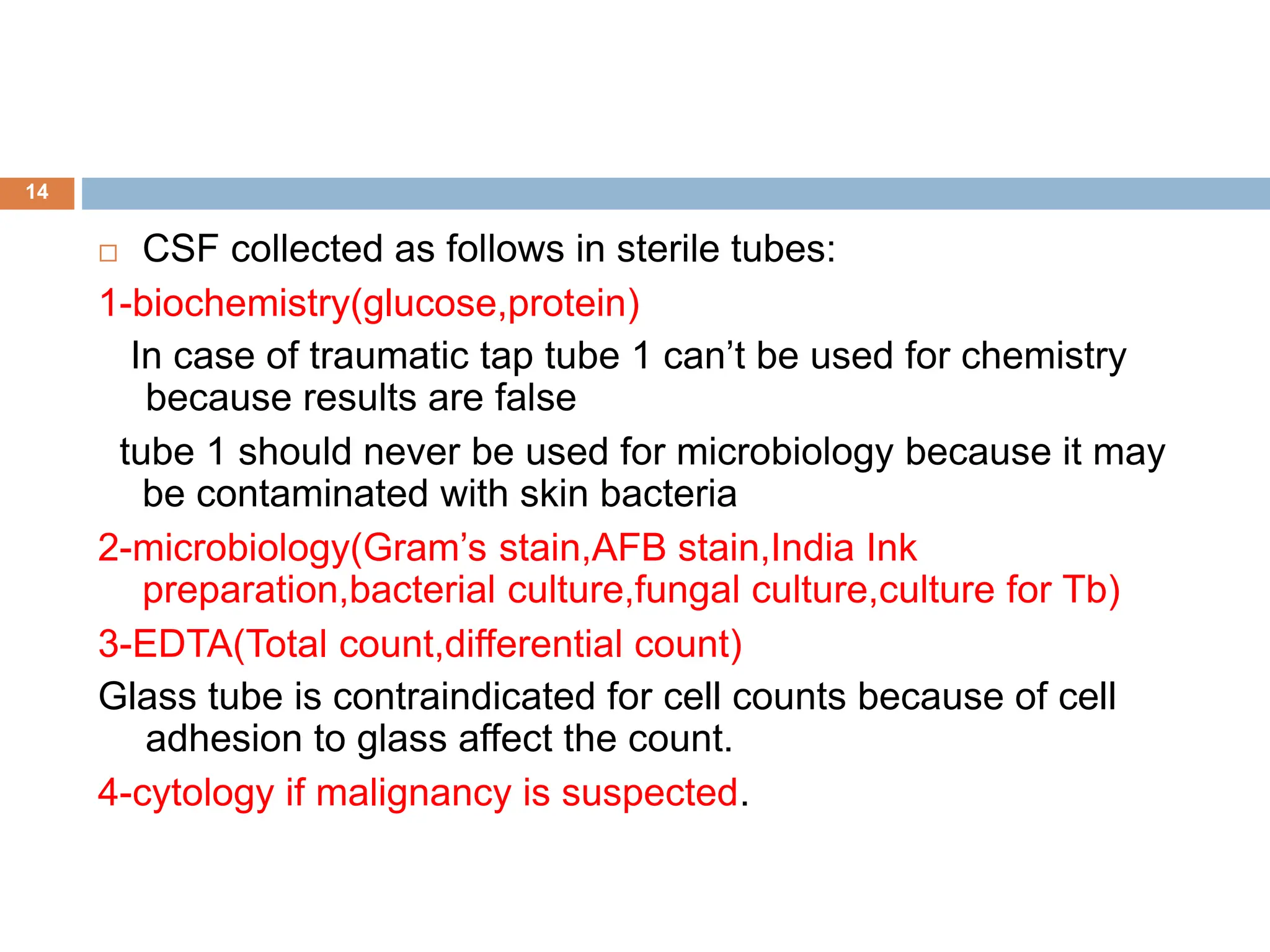  CSF collected as follows in sterile tubes:
1-biochemistry(glucose,protein)
In case of traumatic tap tube 1 can’t be used for chemistry
because results are false
tube 1 should never be used for microbiology because it may
be contaminated with skin bacteria
2-microbiology(Gram’s stain,AFB stain,India Ink
preparation,bacterial culture,fungal culture,culture for Tb)
3-EDTA(Total count,differential count)
Glass tube is contraindicated for cell counts because of cell
adhesion to glass affect the count.
4-cytology if malignancy is suspected.
14
 