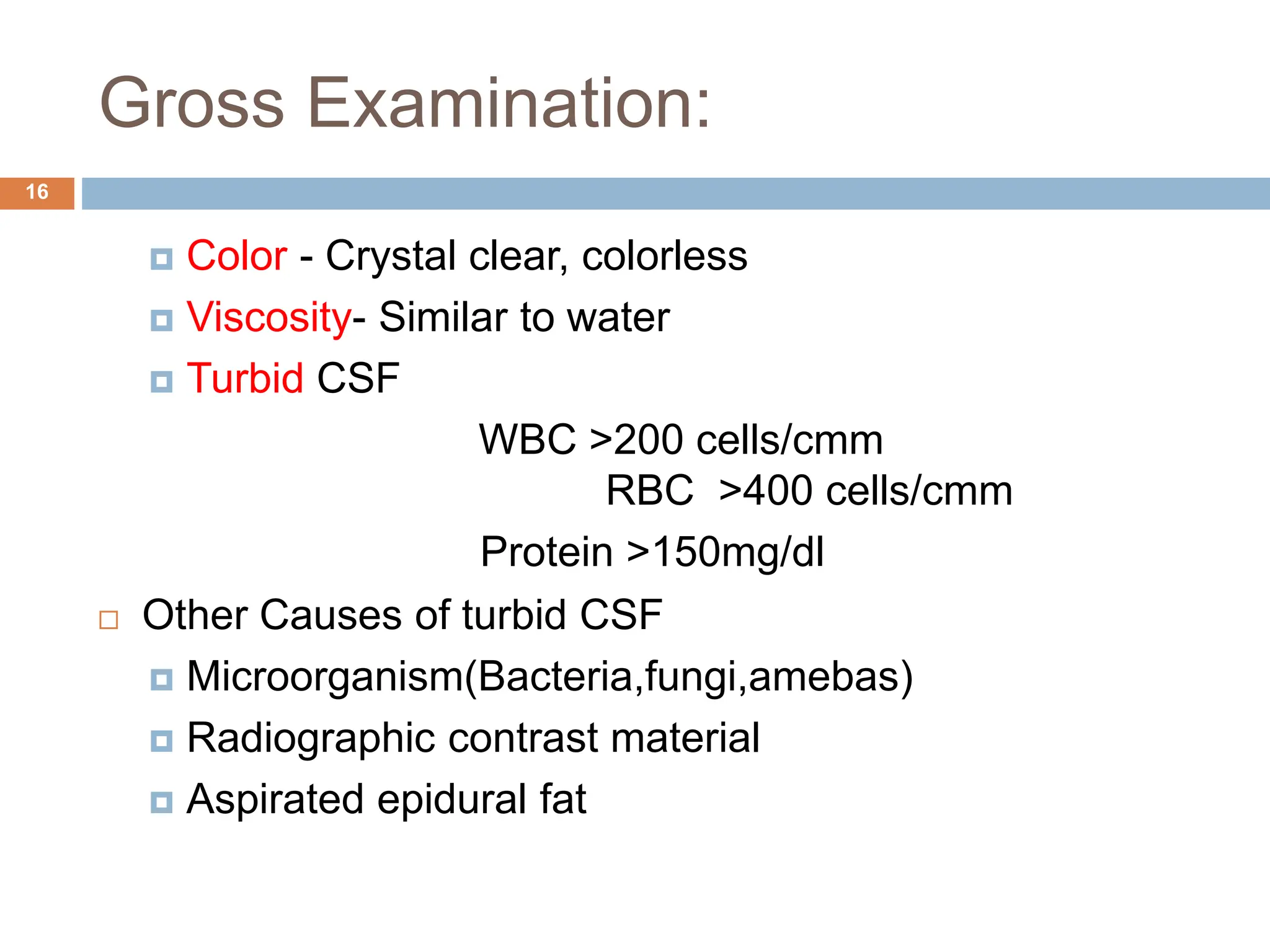 Gross Examination:
 Color - Crystal clear, colorless
 Viscosity- Similar to water
 Turbid CSF
WBC >200 cells/cmm
RBC >400 cells/cmm
Protein >150mg/dl
 Other Causes of turbid CSF
 Microorganism(Bacteria,fungi,amebas)
 Radiographic contrast material
 Aspirated epidural fat
16
 