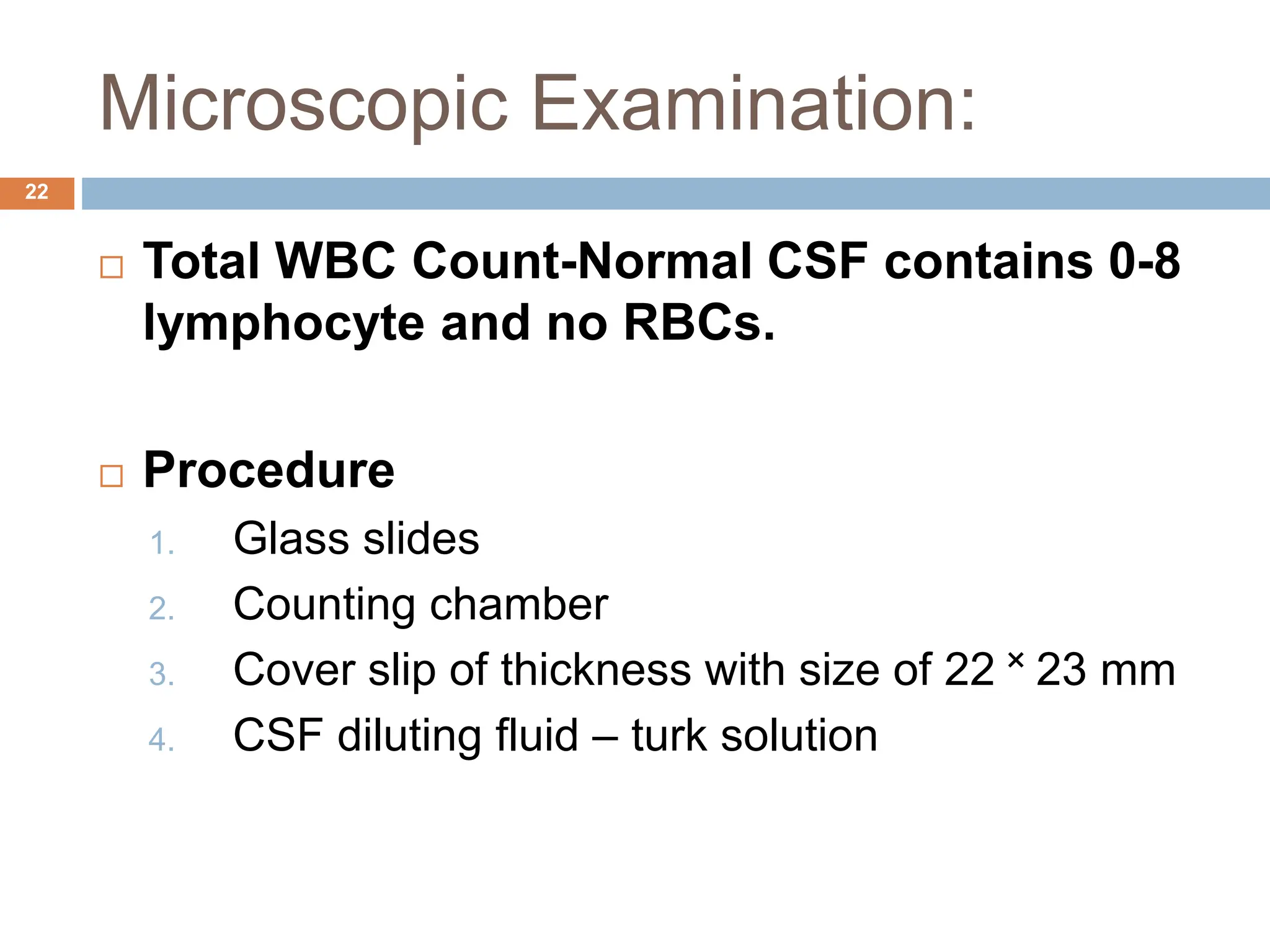 Microscopic Examination:
22
 Total WBC Count-Normal CSF contains 0-8
lymphocyte and no RBCs.
 Procedure
1. Glass slides
2. Counting chamber
3. Cover slip of thickness with size of 22 ˟ 23 mm
4. CSF diluting fluid – turk solution
 