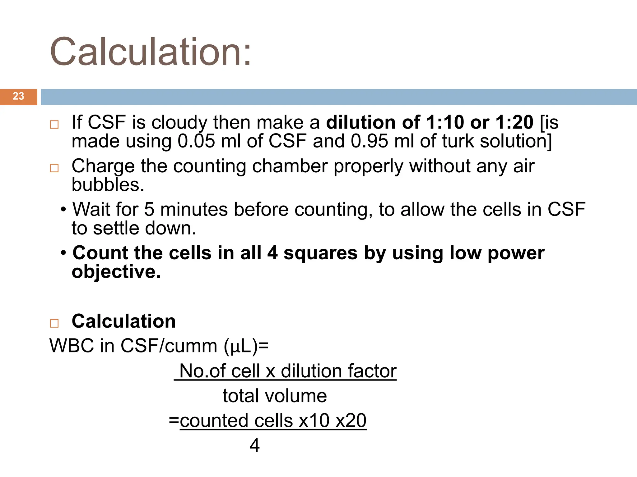 Calculation:
23
 If CSF is cloudy then make a dilution of 1:10 or 1:20 [is
made using 0.05 ml of CSF and 0.95 ml of turk solution]
 Charge the counting chamber properly without any air
bubbles.
• Wait for 5 minutes before counting, to allow the cells in CSF
to settle down.
• Count the cells in all 4 squares by using low power
objective.
 Calculation
WBC in CSF/cumm (μL)=
No.of cell x dilution factor
total volume
=counted cells x10 x20
4
 