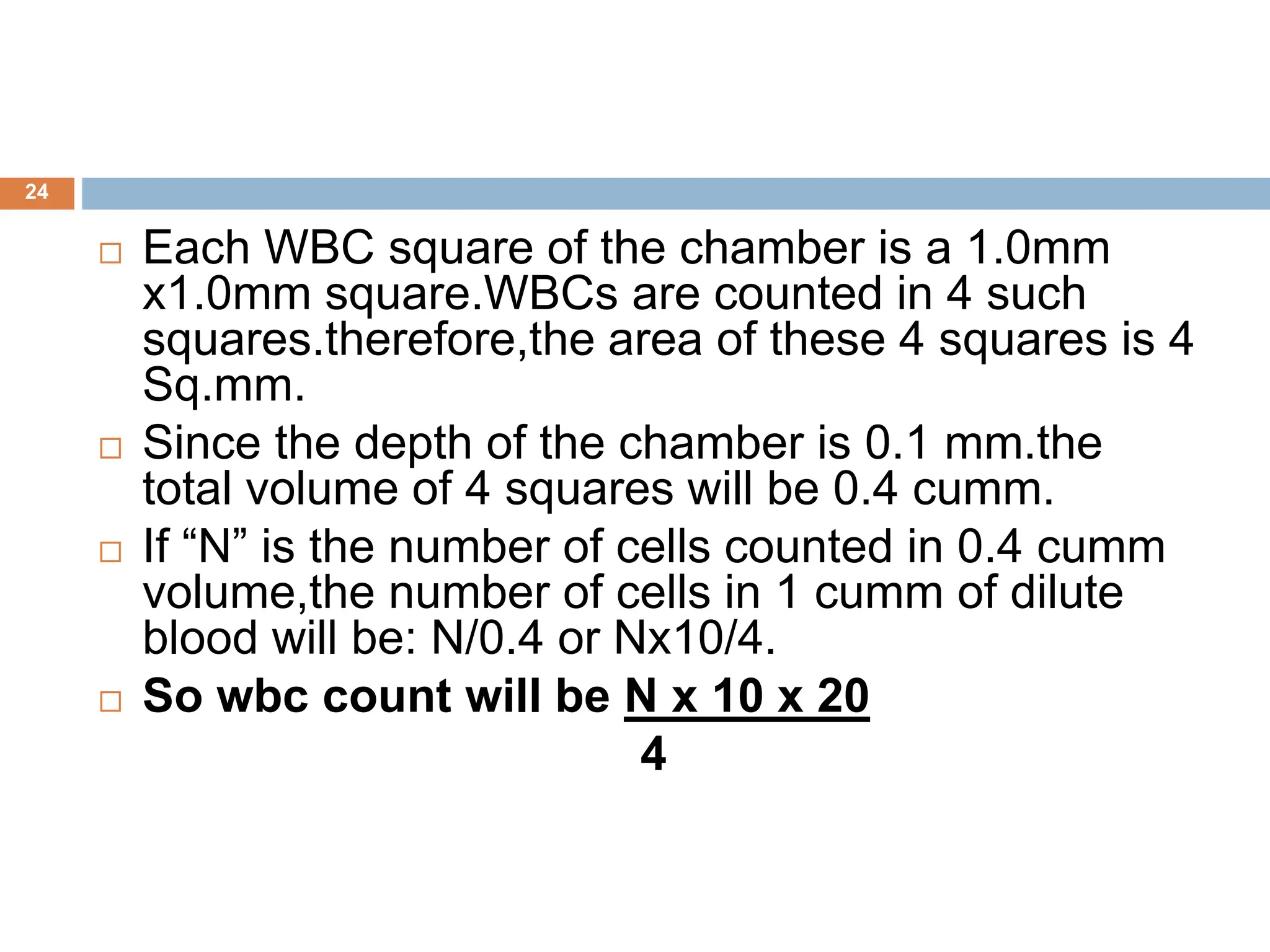 24
 Each WBC square of the chamber is a 1.0mm
x1.0mm square.WBCs are counted in 4 such
squares.therefore,the area of these 4 squares is 4
Sq.mm.
 Since the depth of the chamber is 0.1 mm.the
total volume of 4 squares will be 0.4 cumm.
 If “N” is the number of cells counted in 0.4 cumm
volume,the number of cells in 1 cumm of dilute
blood will be: N/0.4 or Nx10/4.
 So wbc count will be N x 10 x 20
4
 