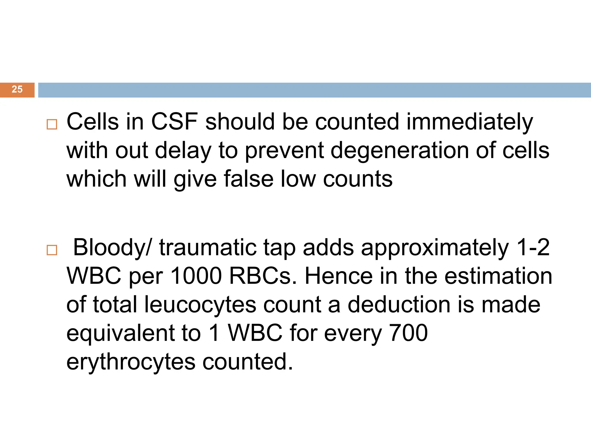 25
 Cells in CSF should be counted immediately
with out delay to prevent degeneration of cells
which will give false low counts
 Bloody/ traumatic tap adds approximately 1-2
WBC per 1000 RBCs. Hence in the estimation
of total leucocytes count a deduction is made
equivalent to 1 WBC for every 700
erythrocytes counted.
 