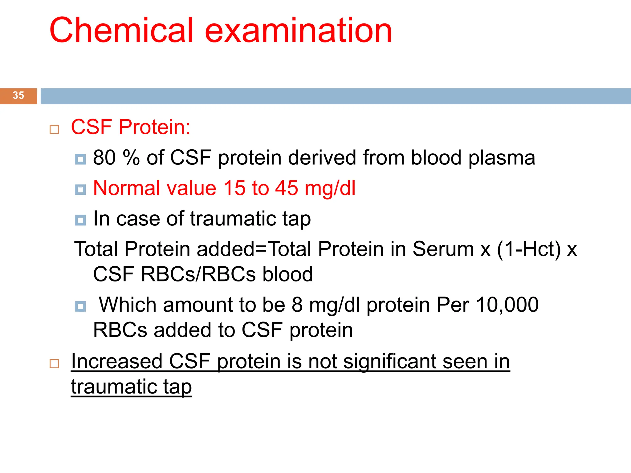 Chemical examination
 CSF Protein:
 80 % of CSF protein derived from blood plasma
 Normal value 15 to 45 mg/dl
 In case of traumatic tap
Total Protein added=Total Protein in Serum x (1-Hct) x
CSF RBCs/RBCs blood
 Which amount to be 8 mg/dl protein Per 10,000
RBCs added to CSF protein
 Increased CSF protein is not significant seen in
traumatic tap
35
 