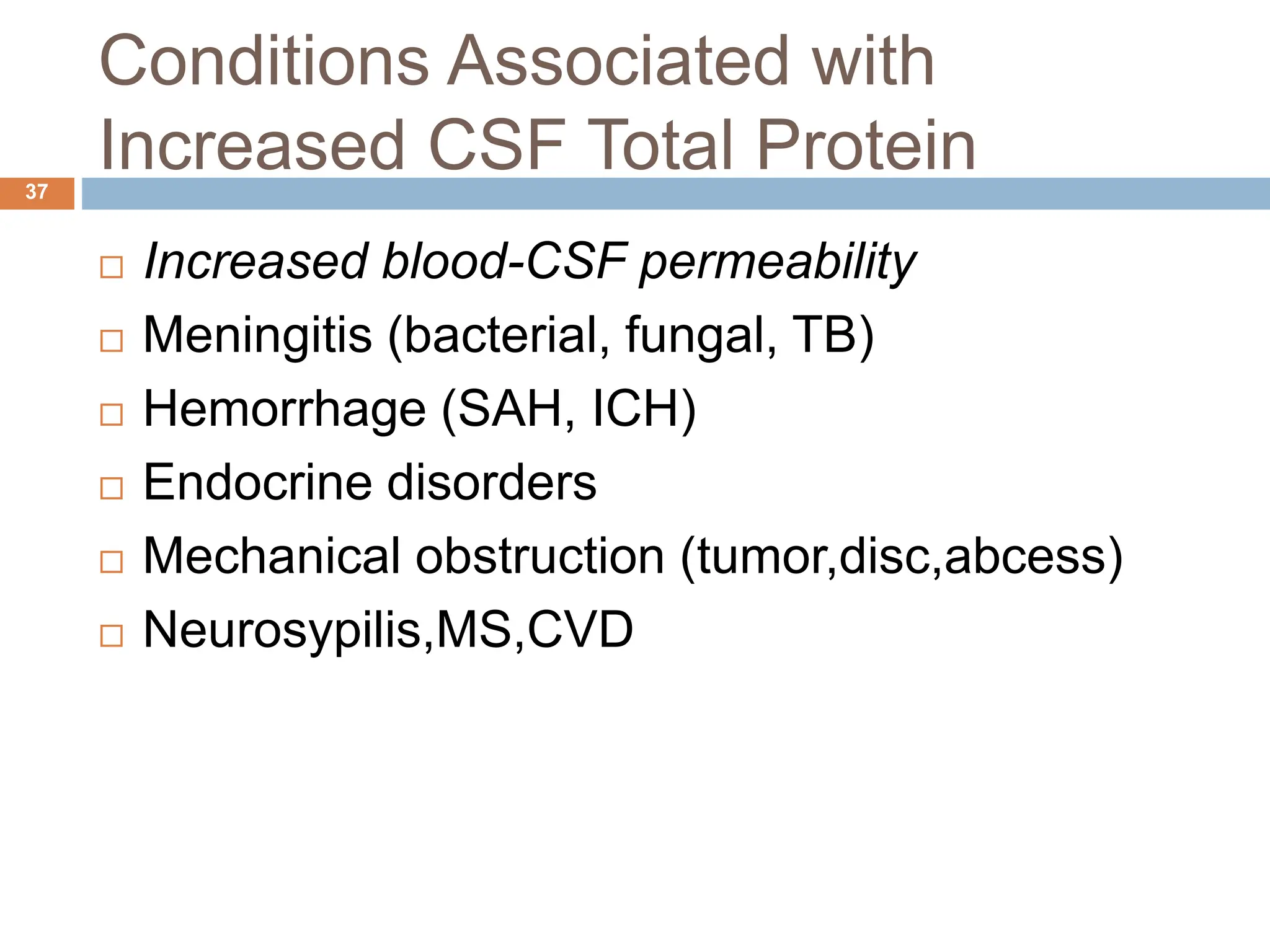 Conditions Associated with
Increased CSF Total Protein
37
 Increased blood-CSF permeability
 Meningitis (bacterial, fungal, TB)
 Hemorrhage (SAH, ICH)
 Endocrine disorders
 Mechanical obstruction (tumor,disc,abcess)
 Neurosypilis,MS,CVD
 