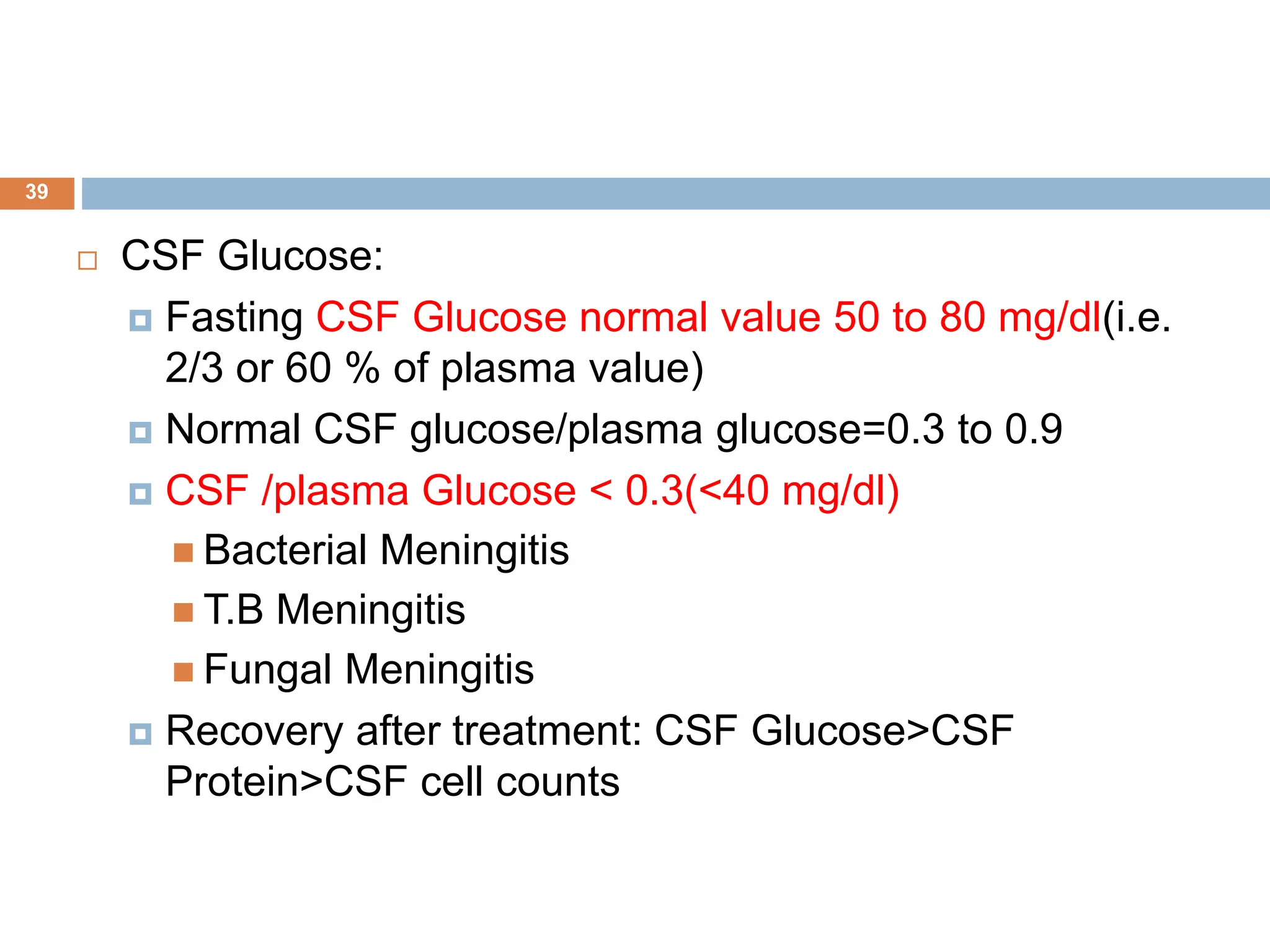  CSF Glucose:
 Fasting CSF Glucose normal value 50 to 80 mg/dl(i.e.
2/3 or 60 % of plasma value)
 Normal CSF glucose/plasma glucose=0.3 to 0.9
 CSF /plasma Glucose < 0.3(<40 mg/dl)
 Bacterial Meningitis
 T.B Meningitis
 Fungal Meningitis
 Recovery after treatment: CSF Glucose>CSF
Protein>CSF cell counts
39
 