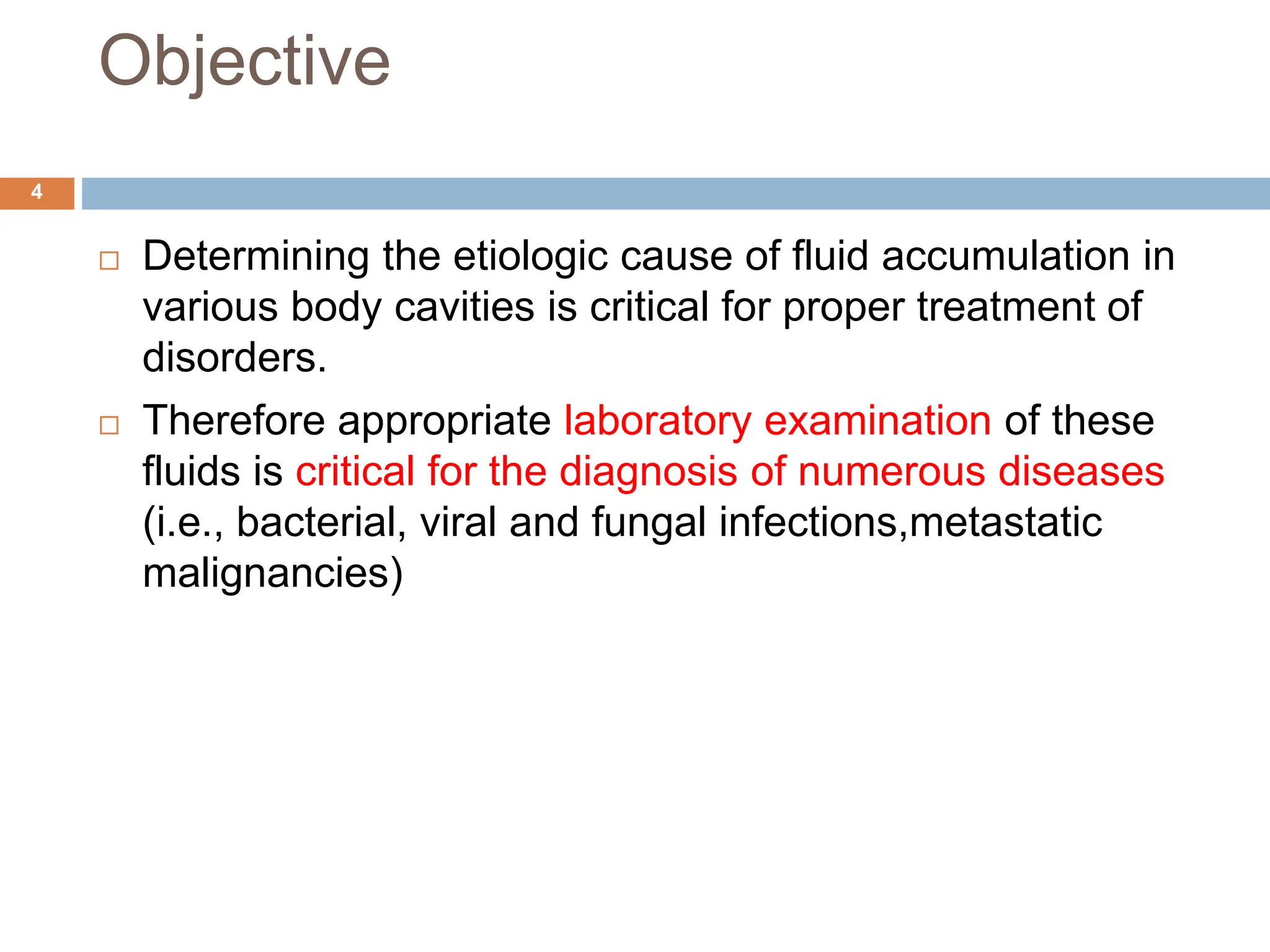 Objective
 Determining the etiologic cause of fluid accumulation in
various body cavities is critical for proper treatment of
disorders.
 Therefore appropriate laboratory examination of these
fluids is critical for the diagnosis of numerous diseases
(i.e., bacterial, viral and fungal infections,metastatic
malignancies)
4
 
