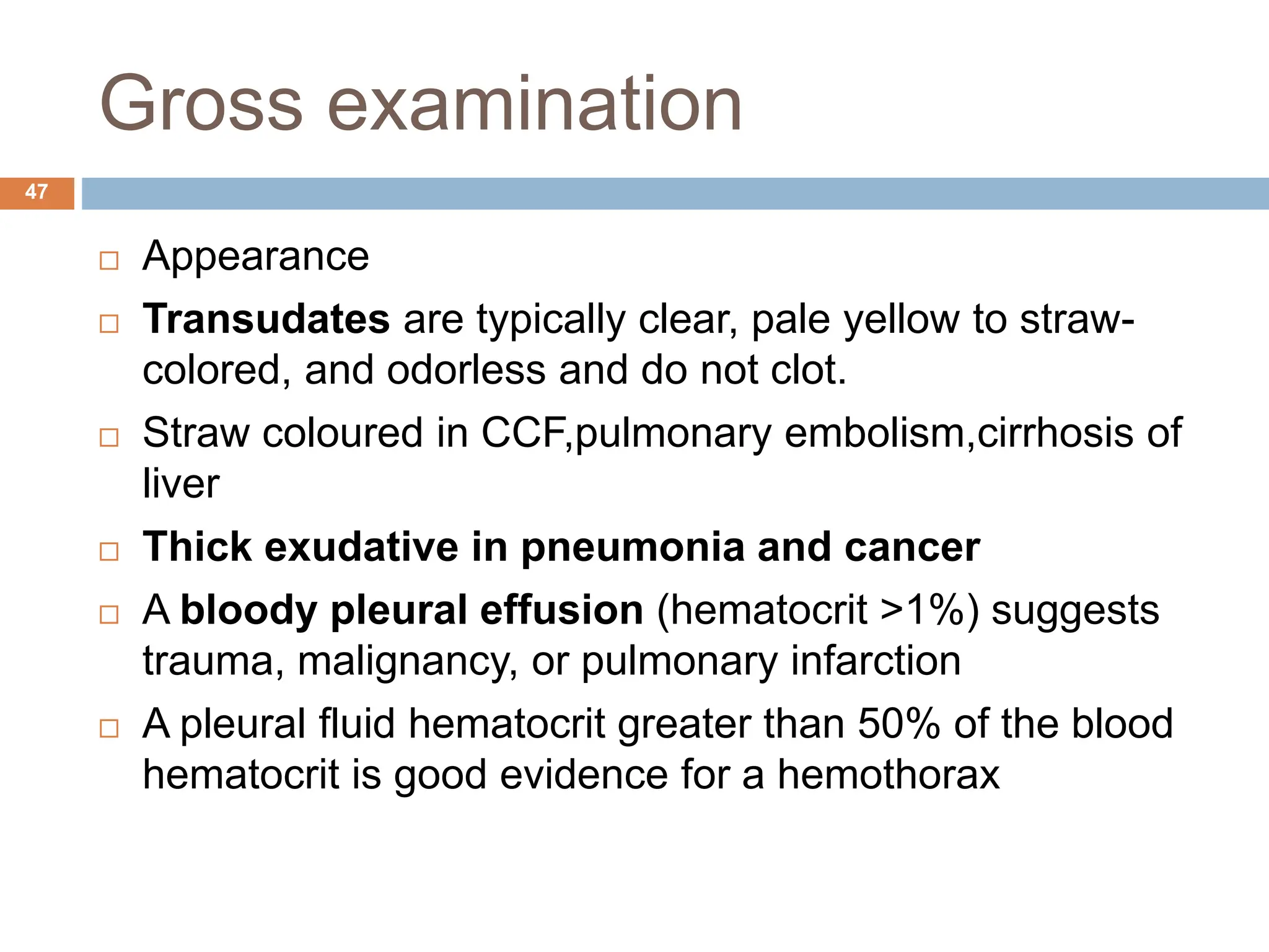 Gross examination
 Appearance
 Transudates are typically clear, pale yellow to straw-
colored, and odorless and do not clot.
 Straw coloured in CCF,pulmonary embolism,cirrhosis of
liver
 Thick exudative in pneumonia and cancer
 A bloody pleural effusion (hematocrit >1%) suggests
trauma, malignancy, or pulmonary infarction
 A pleural fluid hematocrit greater than 50% of the blood
hematocrit is good evidence for a hemothorax
47
 