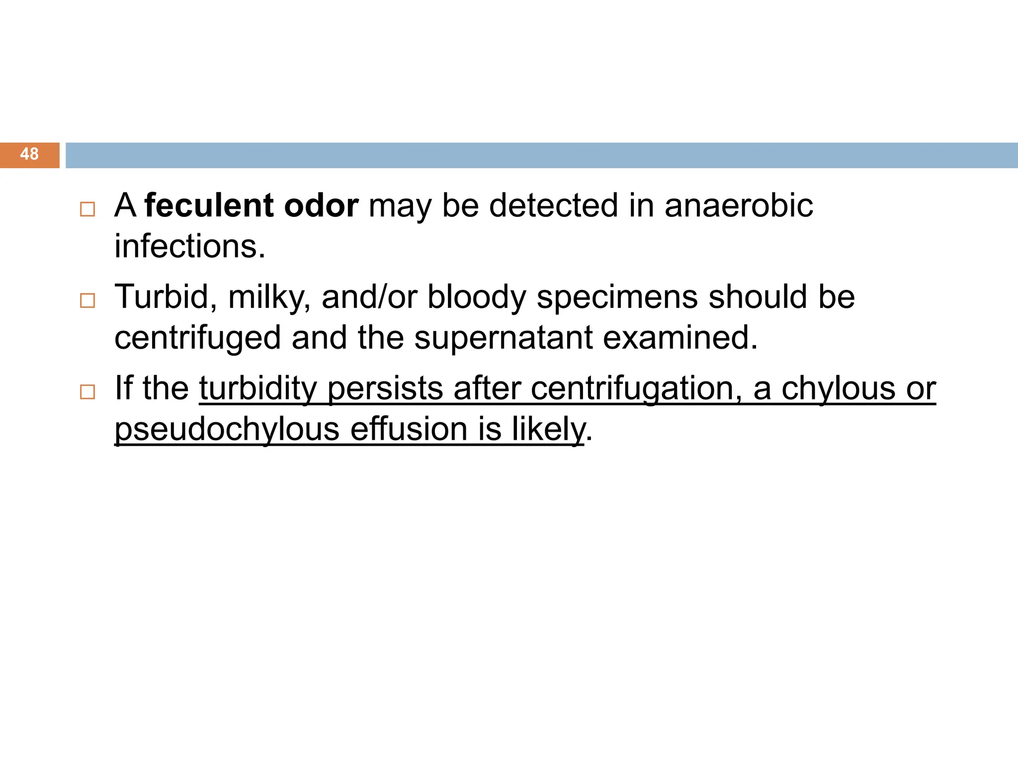  A feculent odor may be detected in anaerobic
infections.
 Turbid, milky, and/or bloody specimens should be
centrifuged and the supernatant examined.
 If the turbidity persists after centrifugation, a chylous or
pseudochylous effusion is likely.
48
 