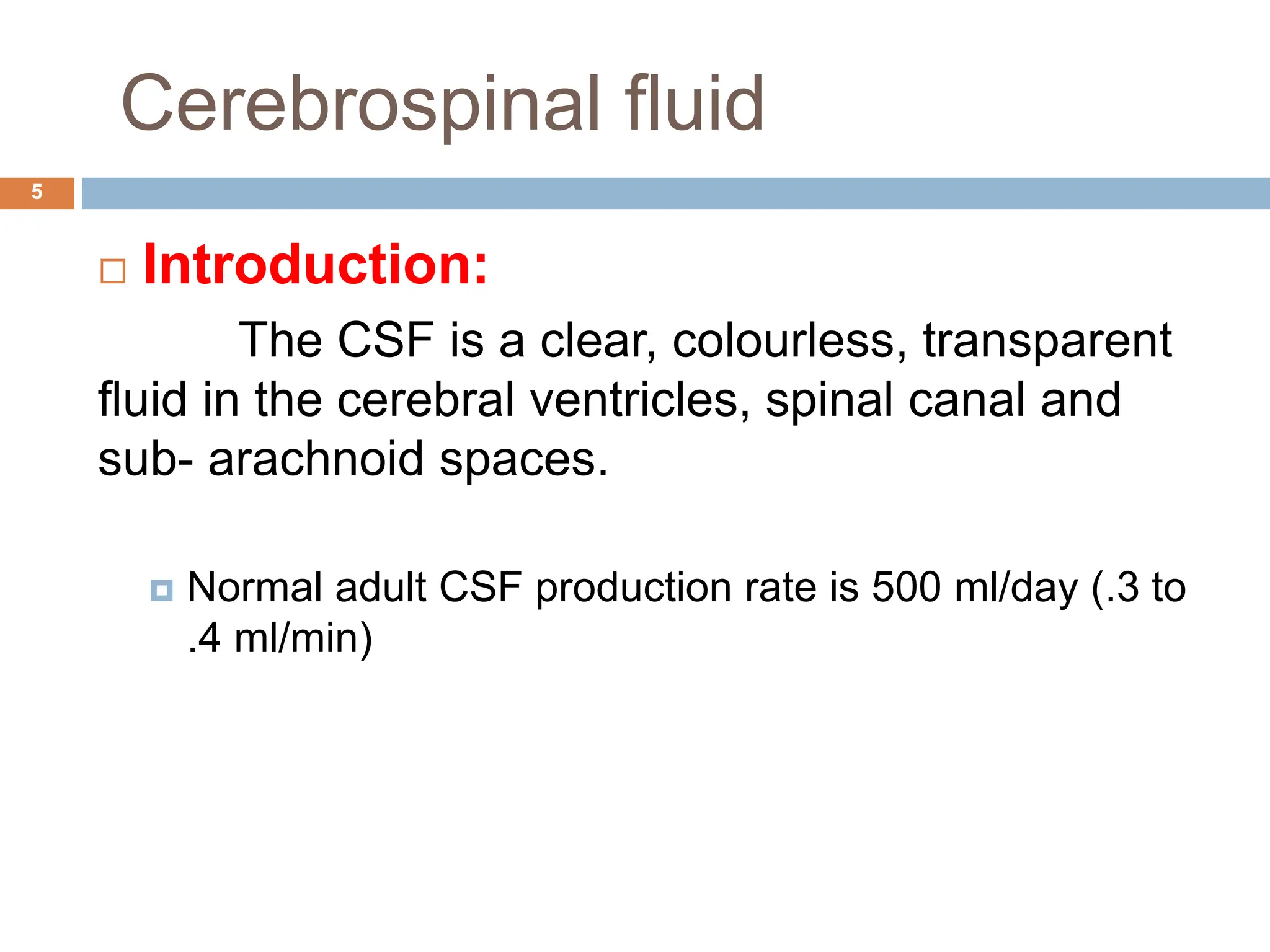Cerebrospinal fluid
 Introduction:
The CSF is a clear, colourless, transparent
fluid in the cerebral ventricles, spinal canal and
sub- arachnoid spaces.
 Normal adult CSF production rate is 500 ml/day (.3 to
.4 ml/min)
5
 