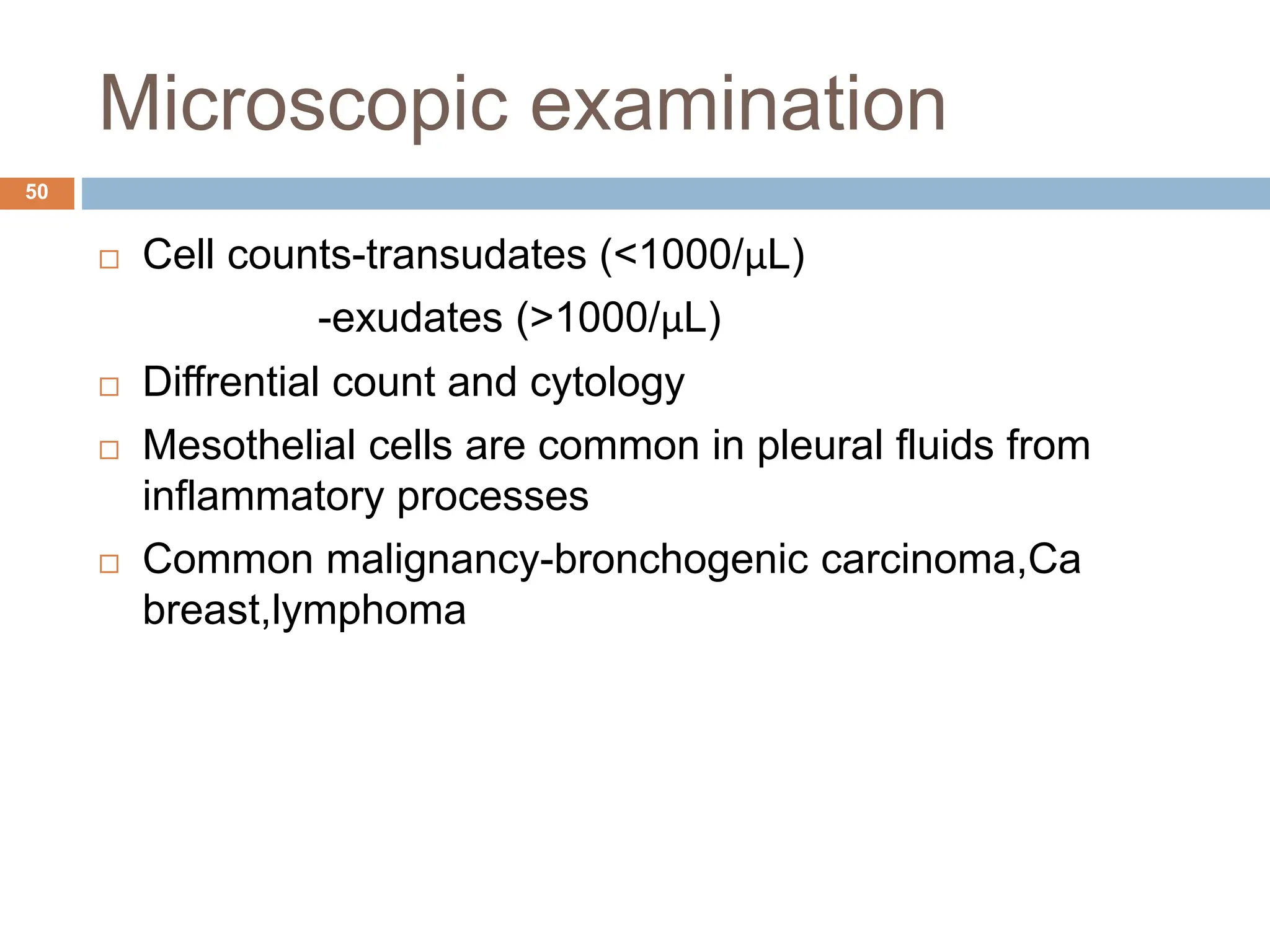 Microscopic examination
 Cell counts-transudates (<1000/μL)
-exudates (>1000/μL)
 Diffrential count and cytology
 Mesothelial cells are common in pleural fluids from
inflammatory processes
 Common malignancy-bronchogenic carcinoma,Ca
breast,lymphoma
50
 